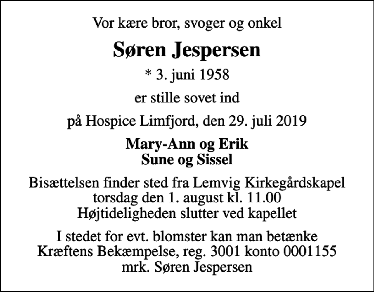 <p>Vor kære bror, svoger og onkel<br />Søren Jespersen<br />* 3. juni 1958<br />er stille sovet ind<br />på Hospice Limfjord, den 29. juli 2019<br />Mary-Ann og Erik Sune og Sissel<br />Bisættelsen finder sted fra Lemvig Kirkegårdskapel torsdag den 1. august kl. 11.00 Højtideligheden slutter ved kapellet<br />I stedet for evt. blomster kan man betænke<br />Kræftens Bekæmpelse reg.3001konto0001155mrk. Søren<br />Jespersen</p>