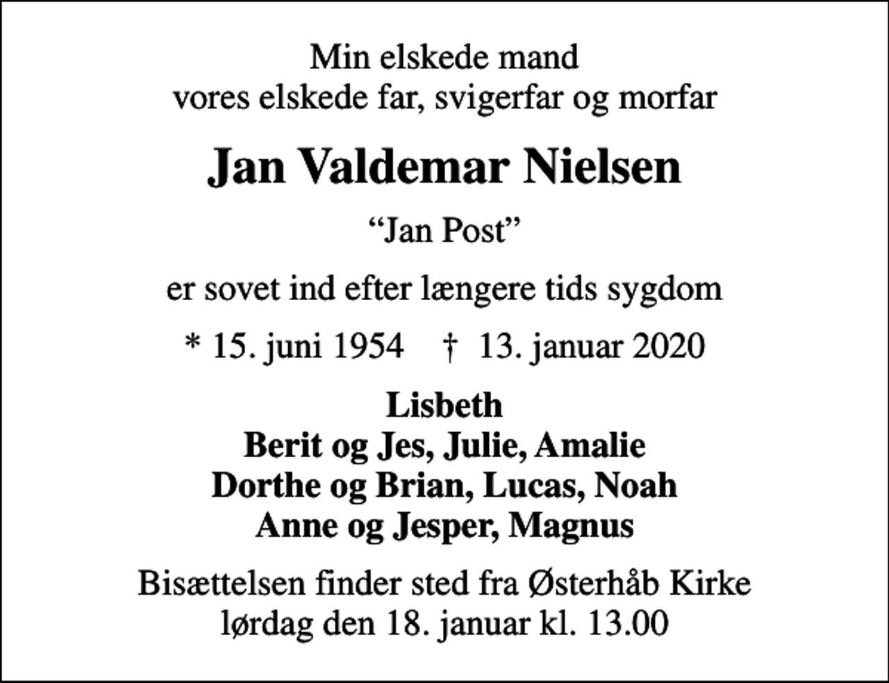 <p>Min elskede mand vores elskede far, svigerfar og morfar<br />Jan Valdemar Nielsen<br />Jan Post<br />er sovet ind efter længere tids sygdom<br />* 15. juni 1954 ✝ 13. januar 2020<br />Lisbeth Berit og Jes, Julie, Amalie Dorthe og Brian, Lucas, Noah Anne og Jesper, Magnus<br />Bisættelsen finder sted fra Østerhåb Kirke lørdag den 18. januar kl. 13.00</p>