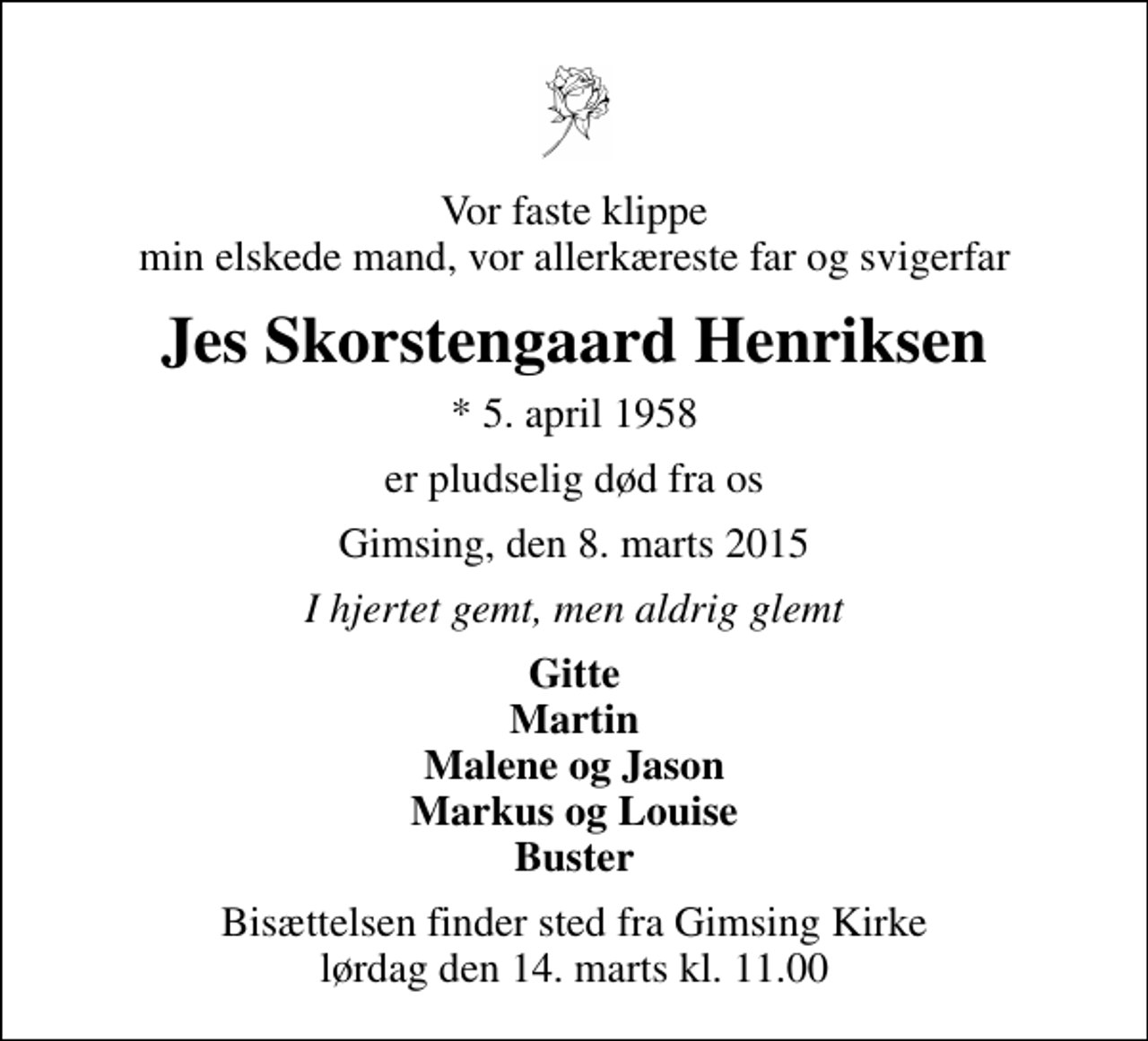 <p>Vor faste klippe min elskede mand, vor allerkæreste far og svigerfar<br />Jes Skorstengaard Henriksen<br />* 5. april 1958<br />er pludselig død fra os<br />Gimsing, den 8. marts 2015<br />I hjertet gemt, men aldrig glemt<br />Gitte Martin Malene og Jason Markus og Louise Buster<br />Bisættelsen finder sted fra Gimsing Kirke lørdag den 14. marts kl. 11.00</p>