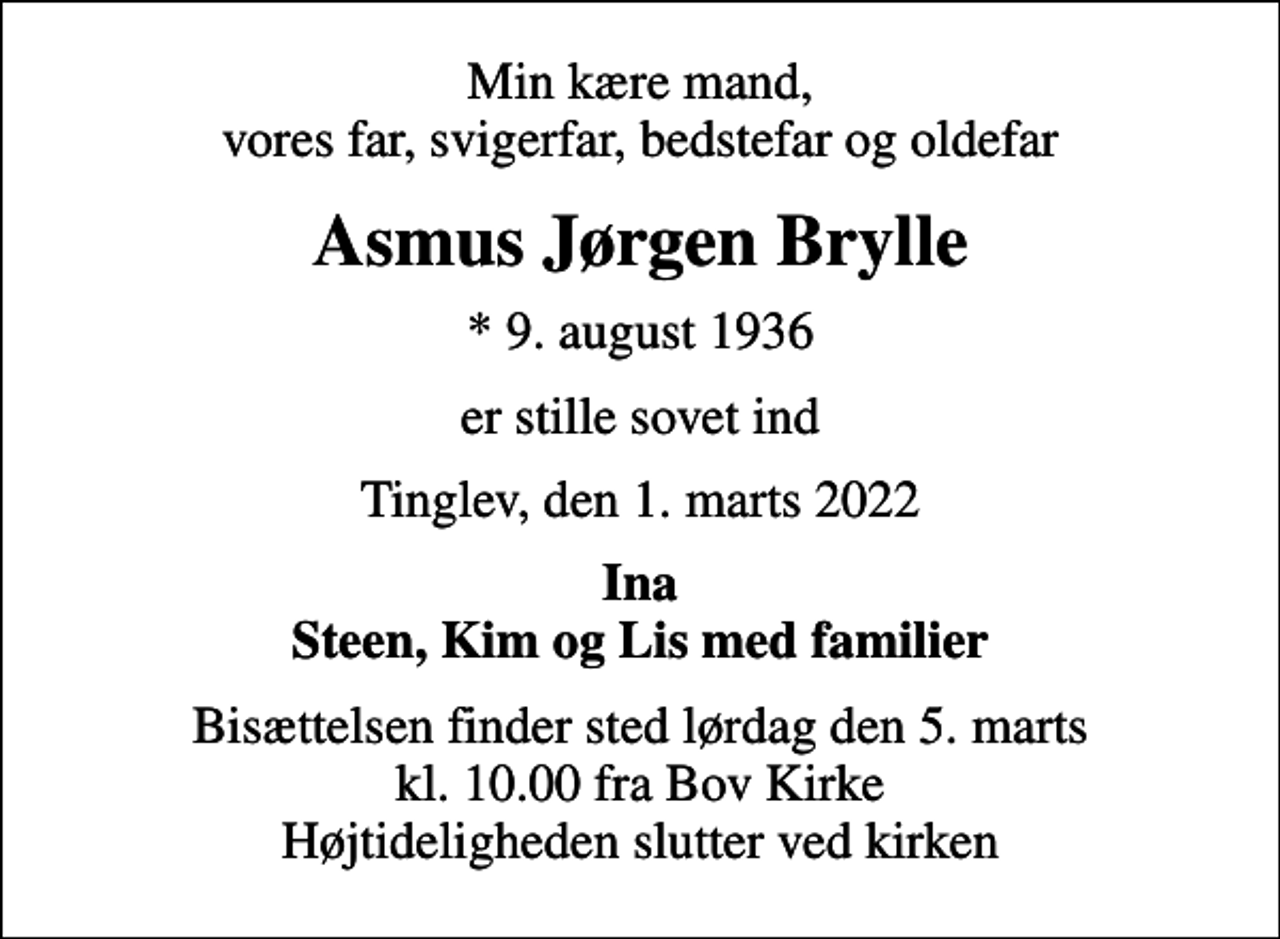 <p>Min kære mand, vores far, svigerfar, bedstefar og oldefar<br />Asmus Jørgen Brylle<br />* 9. august 1936<br />er stille sovet ind<br />Tinglev, den 1. marts 2022<br />Ina Steen, Kim og Lis med familier<br />Bisættelsen finder sted lørdag den 5. marts kl. 10.00 fra Bov Kirke Højtideligheden slutter ved kirken</p>
