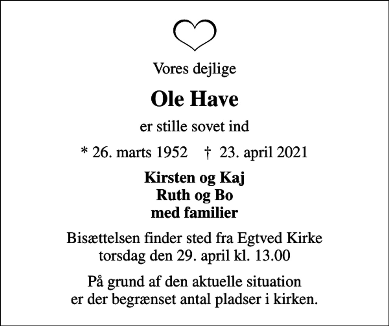 <p>Vores dejlige<br />Ole Have<br />er stille sovet ind<br />* 26. marts 1952 ✝ 23. april 2021<br />Kirsten og Kaj Ruth og Bo<br />Bisættelsen finder sted fra Egtved Kirke torsdag den 29. april kl. 13.00<br />På grund af den aktuelle situation er der begrænset antal pladser i kirken.</p>