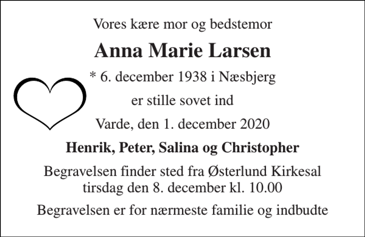 <p>Vores kære mor og bedstemor<br />Anna Marie Larsen<br />*​​​ 6. december 1938​​​ i Næsbjerg<br />er stille sovet ind<br />Varde, den 1. december 2020<br />Henrik, Peter, Salina og Christopher<br />Begravelsen​ finder sted fra Østerlund Kirkesal​ tirsdag den 8. december​ kl. 10.00<br />Begravelsen er for nærmeste familie og indbudte</p>