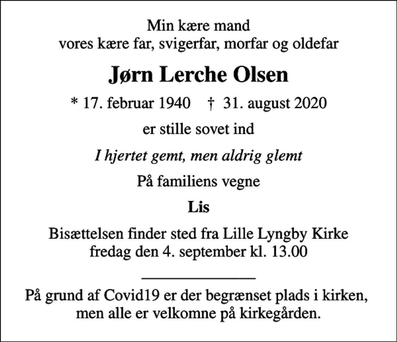 <p>Min kære mand vores kære far, svigerfar, morfar og oldefar<br />Jørn Lerche Olsen<br />* 17. februar 1940 ✝ 31. august 2020<br />er stille sovet ind<br />I hjertet gemt, men aldrig glemt<br />På familiens vegne<br />Lis<br />Bisættelsen finder sted fra Lille Lyngby Kirke fredag den 4. september kl. 13.00<br />På grund af Covid19 er der begrænset plads i kirken, men alle er velkomne på kirkegården.</p>