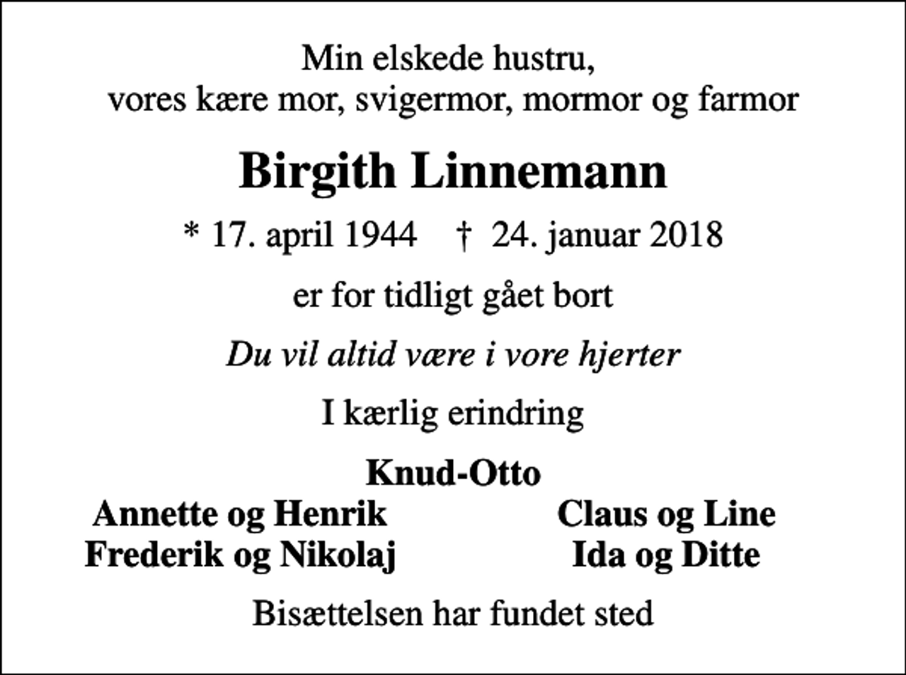 <p>Min elskede hustru, vores kære mor, svigermor, mormor og farmor<br />Birgith Linnemann<br />* 17. april 1944 ✝ 24. januar 2018<br />er for tidligt gået bort<br />Du vil altid være i vore hjerter<br />I kærlig erindring<br />Knud-Otto<br />Annette og Henrik<br />Claus og Line<br />Frederik og Nikolaj<br />Ida og Ditte<br />Bisættelsen har fundet sted</p>
