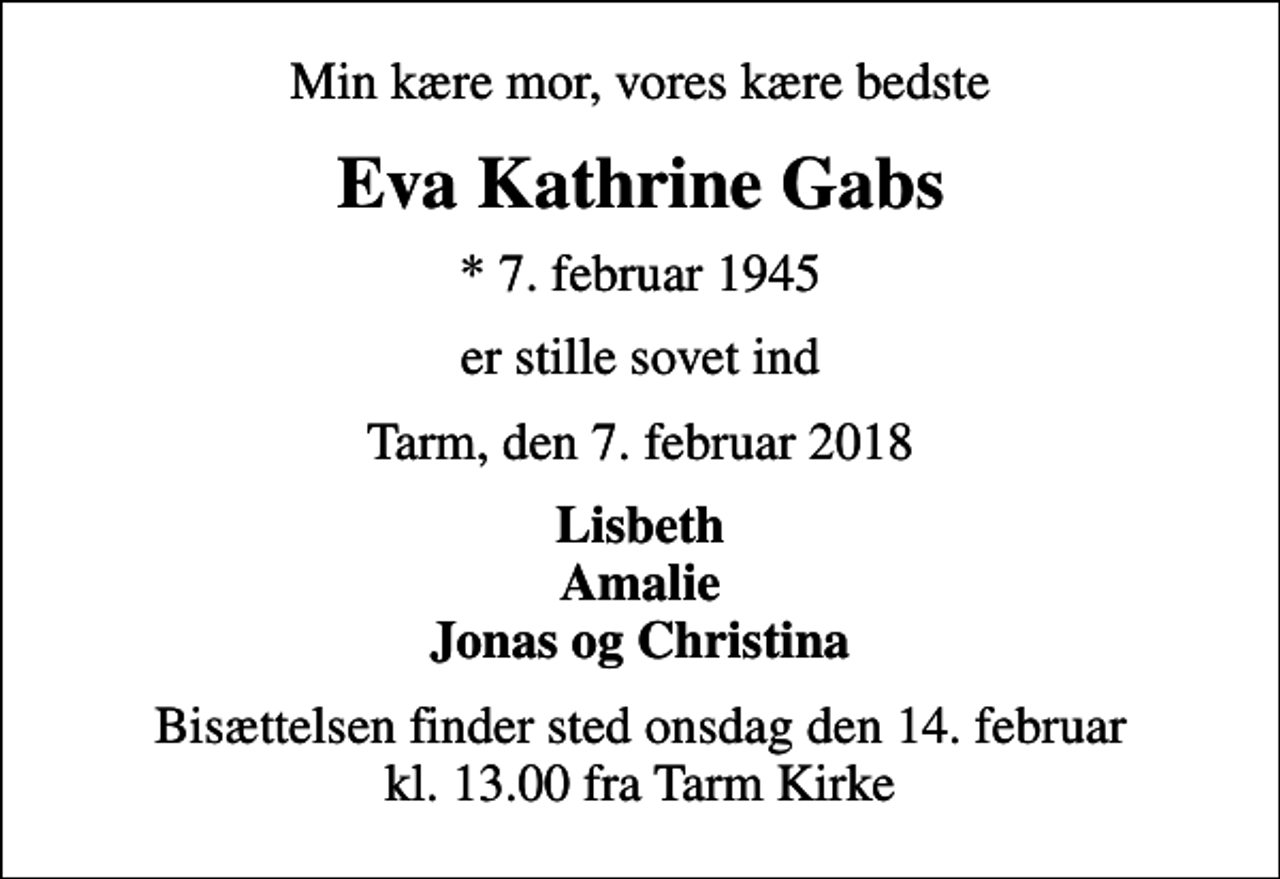 <p>Min kære mor, vores kære bedste<br />Eva Kathrine Gabs<br />* 7. februar 1945<br />er stille sovet ind<br />Tarm, den 7. februar 2018<br />Lisbeth Amalie Jonas og Christina<br />Bisættelsen finder sted onsdag den 14. februar kl. 13.00 fra Tarm Kirke</p>