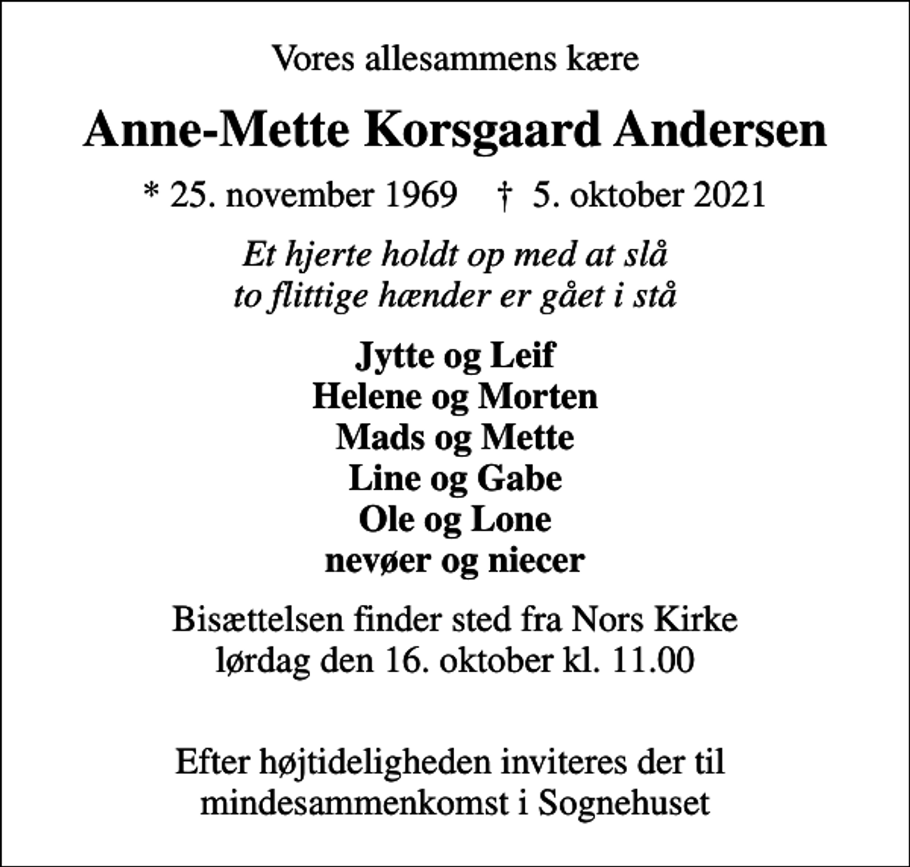 <p>Vores allesammens kære<br />Anne-Mette Korsgaard Andersen<br />* 25. november 1969 ✝ 5. oktober 2021<br />Et hjerte holdt op med at slå to flittige hænder er gået i stå<br />Jytte og Leif Helene og Morten Mads og Mette Line og Gabe Ole og Lone nevøer og niecer<br />Bisættelsen finder sted fra Nors Kirke lørdag den 16. oktober kl. 11.00<br />Efter højtideligheden inviteres der til mindesammenkomst i Sognehuset</p>