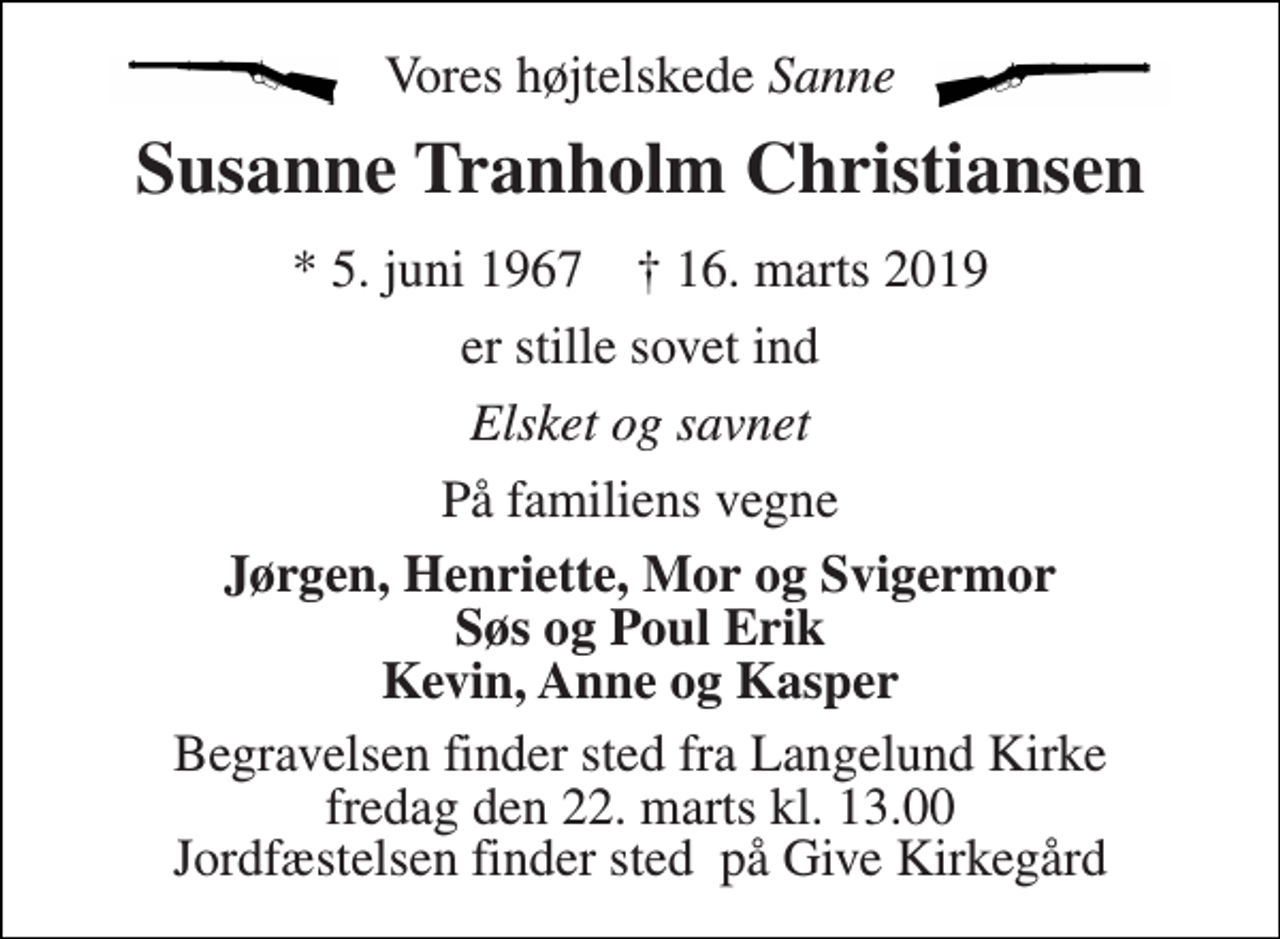<p>Vores højtelskede Sanne<br />Susanne Tranholm Christiansen<br />* 5. juni 1967 † 16. marts 2019<br />er stille sovet ind<br />Elsket og savnet<br />På familiens vegne<br />Jørgen, Henriette, Mor og Svigermor Søs og Poul Erik Kevin, Anne og Kasper<br />Begravelsen finder sted fra Langelund Kirke fredag den 22. marts kl. 13.00 Jordfæstelsen finder sted på Give Kirkegård</p>