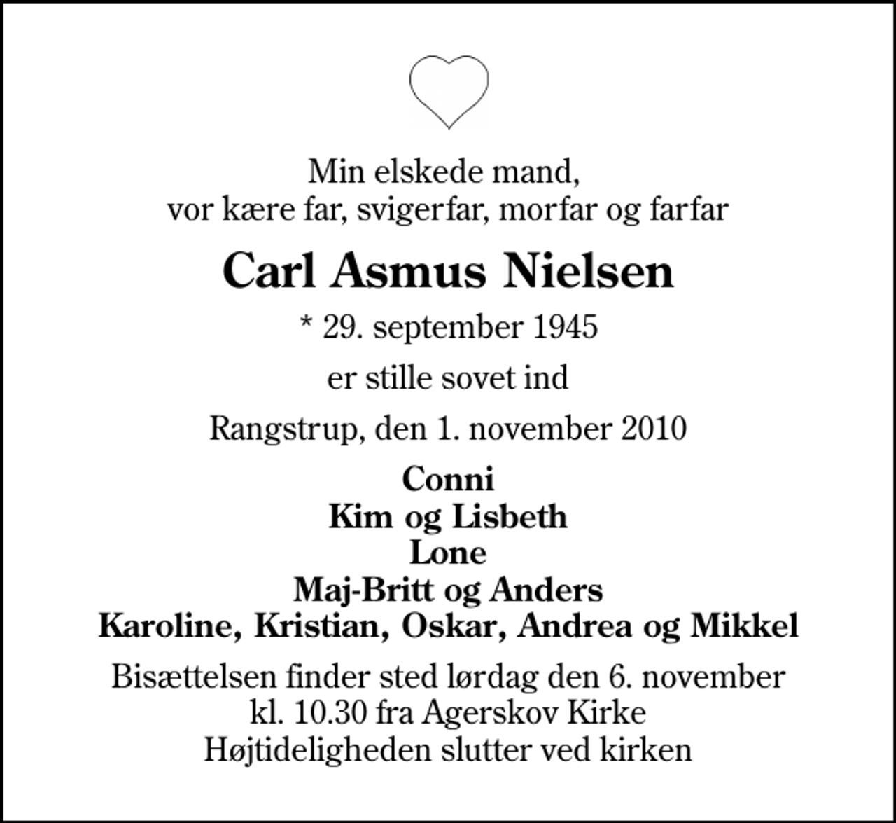 <p>Min elskede mand, vor kære far, svigerfar, morfar og farfar<br />Carl Asmus Nielsen<br />* 29. september 1945<br />er stille sovet ind<br />Rangstrup, den 1. november 2010<br />Conni Kim og Lisbeth Lone Maj-Britt og Anders Karoline, Kristian, Oskar, Andrea og Mikkel<br />Bisættelsen finder sted lørdag den 6. november kl. 10.30 fra Agerskov Kirke Højtideligheden slutter ved kirken</p>