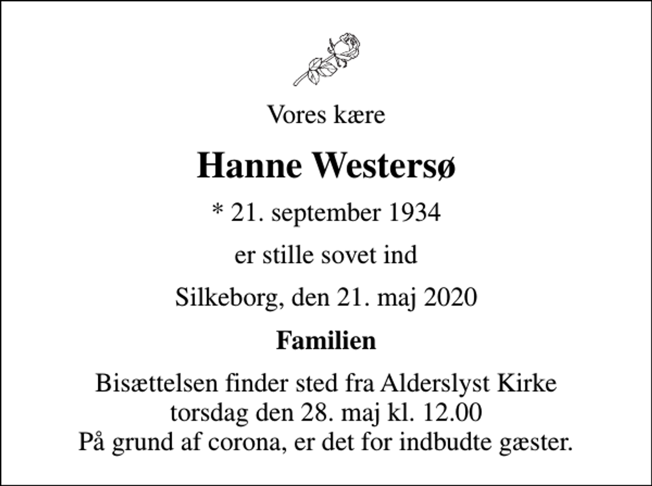 <p>Vores kære<br />Hanne Westersø<br />* 21. september 1934<br />er stille sovet ind<br />Silkeborg, den 21. maj 2020<br />Familien<br />Bisættelsen finder sted fra Alderslyst Kirke torsdag den 28. maj kl. 12.00 På grund af corona, er det for indbudte gæster.</p>