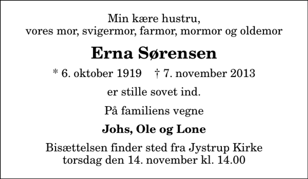 <p>Min kære hustru, vores mor, svigermor, farmor, mormor og oldemor<br />Erna Sørensen<br />* 6. oktober 1919 ✝ 7. november 2013<br />er stille sovet ind.<br />På familiens vegne<br />Johs, Ole og Lone<br />Bisættelsen finder sted fra Jystrup Kirke torsdag den 14. november kl. 14.00</p>