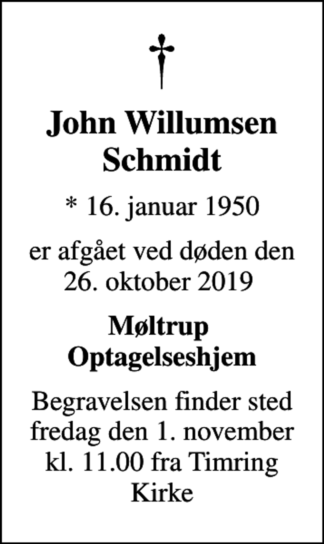<p>John Willumsen Schmidt<br />* 16. januar 1950<br />er afgået ved døden den 26. oktober 2019<br />Møltrup Optagelseshjem<br />Begravelsen finder sted fredag den 1. november kl. 11.00 fra Timring Kirke</p>