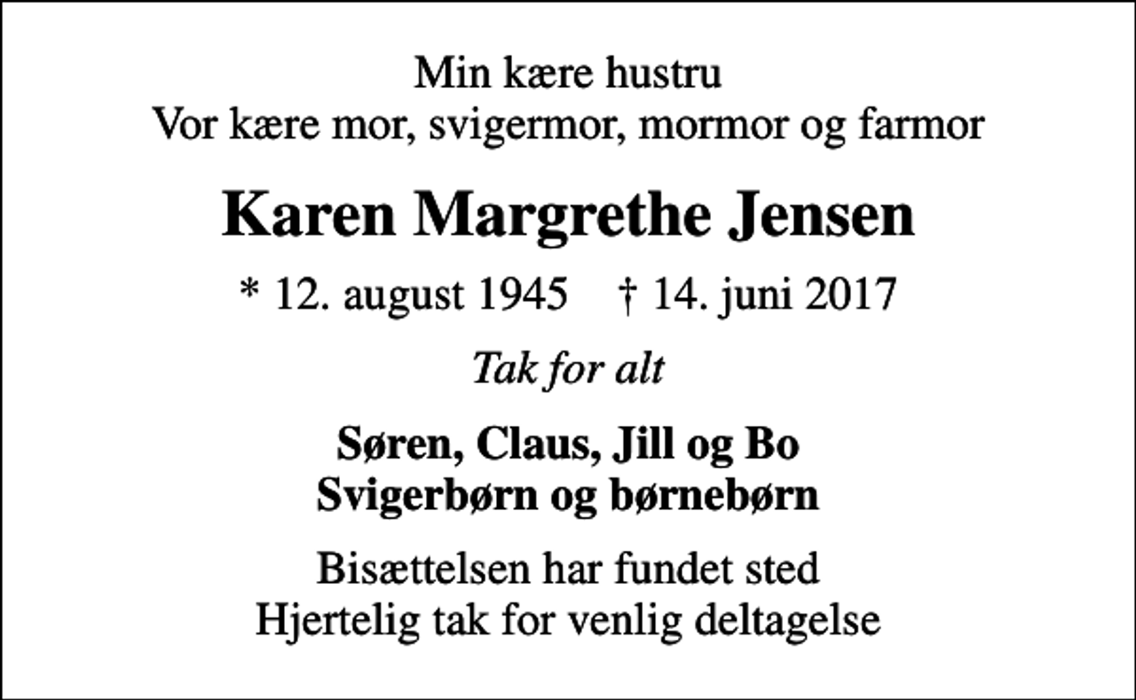 <p>Min kære hustru Vor kære mor, svigermor, mormor og farmor<br />Karen Margrethe Jensen<br />* 12. august 1945 ✝ 14. juni 2017<br />Tak for alt<br />Søren, Claus, Jill og Bo Svigerbørn og børnebørn<br />Bisættelsen har fundet sted Hjertelig tak for venlig deltagelse</p>