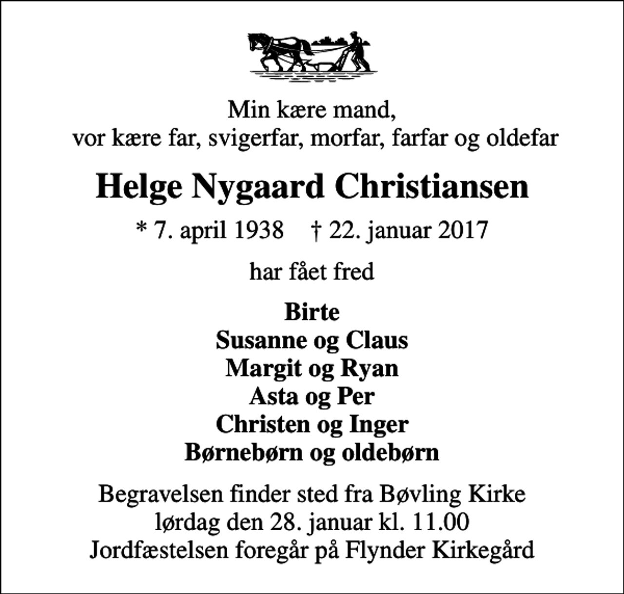 <p>Min kære mand, vor kære far, svigerfar, morfar, farfar og oldefar<br />Helge Nygaard Christiansen<br />* 7. april 1938 ✝ 22. januar 2017<br />har fået fred<br />Birte Susanne og Claus Margit og Ryan Asta og Per Christen og Inger Børnebørn og oldebørn<br />Begravelsen finder sted fra Bøvling Kirke lørdag den 28. januar kl. 11.00 Jordfæstelsen foregår på Flynder Kirkegård</p>