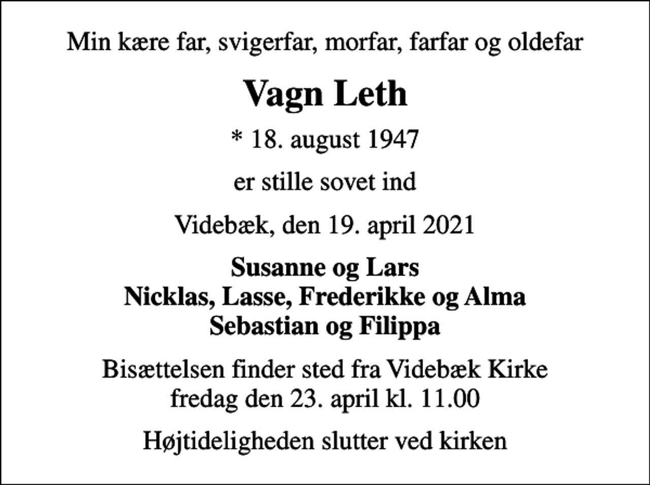<p>Min kære far, svigerfar, morfar, farfar og oldefar<br />Vagn Leth<br />* 18. august 1947<br />er stille sovet ind<br />Videbæk, den 19. april 2021<br />Susanne og Lars Nicklas, Lasse, Frederikke og Alma Sebastian og Filippa<br />Bisættelsen finder sted fra Videbæk Kirke fredag den 23. april kl. 11.00<br />Højtideligheden slutter ved kirken</p>