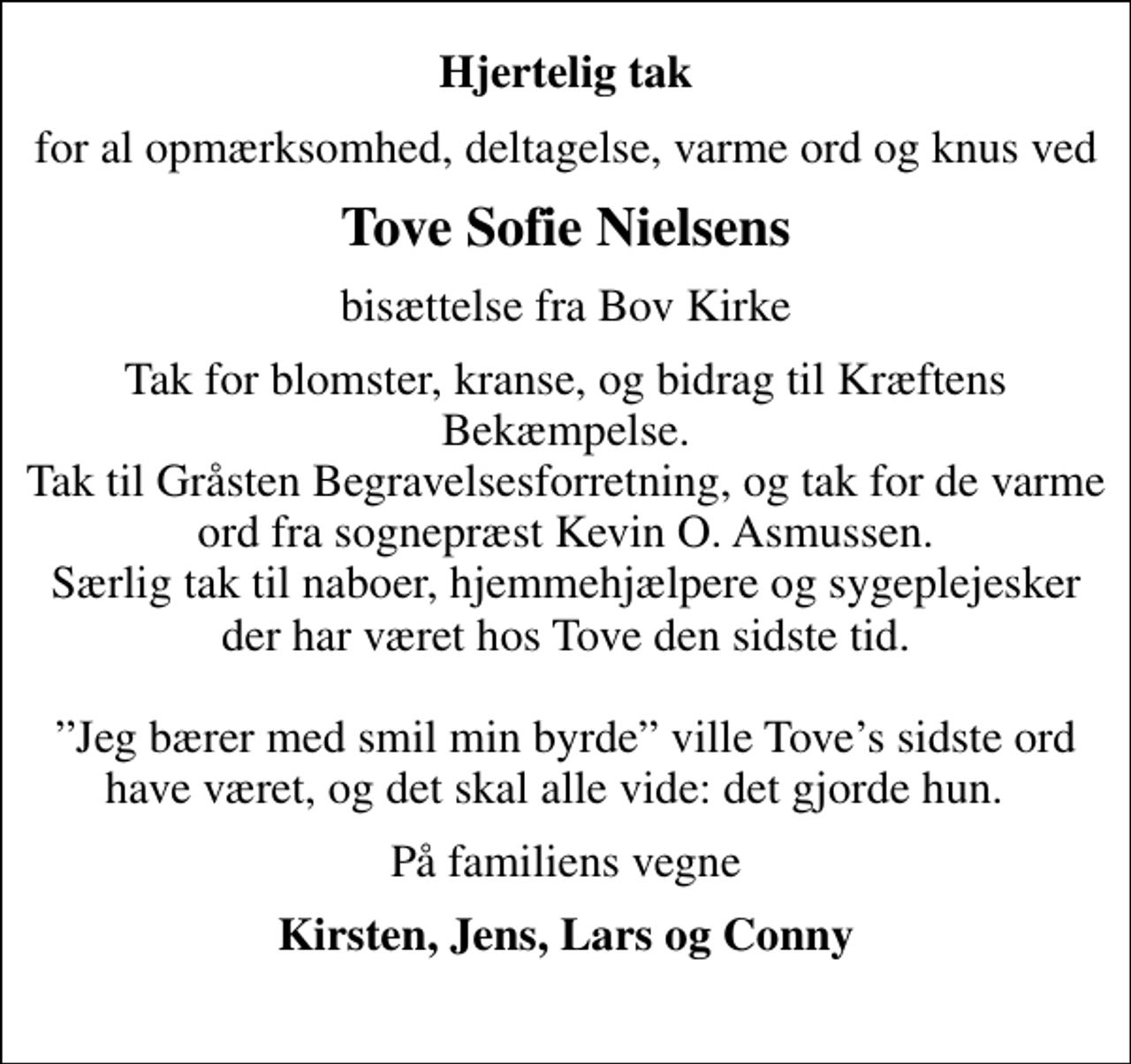 <p>Hjertelig tak<br />for al opmærksomhed, deltagelse, varme ord og knus ved<br />Tove Sofie Nielsens<br />bisættelse fra Bov Kirke<br />Tak for blomster, kranse, og bidrag til Kræftens Bekæmpelse. Tak til Gråsten Begravelsesforretning, og tak for de varme ord fra sognepræst Kevin O. Asmussen. Særlig tak til naboer, hjemmehjælpere og sygeplejesker der har været hos Tove den sidste tid. Jeg bærer med smil min byrde ville Toves sidste ord have været, og det skal alle vide: det gjorde hun.<br />På familiens vegne<br />Kirsten, Jens, Lars og Conny</p>