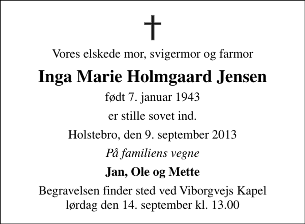 <p>Vores elskede mor, svigermor og farmor<br />Inga Marie Holmgaard Jensen<br />født 7. januar 1943<br />er stille sovet ind.<br />Holstebro, den 9. september 2013<br />På familiens vegne<br />Jan, Ole og Mette<br />Begravelsen finder sted ved Viborgvejs Kapel lørdag den 14. september kl. 13.00</p>