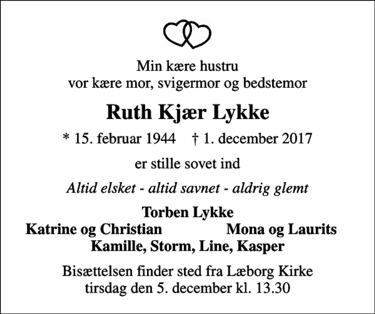 <p>Min kære hustru vor kære mor, svigermor og bedstemor<br />Ruth Kjær Lykke<br />* 15. februar 1944 ✝ 1. december 2017<br />er stille sovet ind<br />Altid elsket - altid savnet - aldrig glemt<br />Torben Lykke<br />Katrine og Christian<br />Mona og Laurits<br />Bisættelsen finder sted fra Læborg Kirke tirsdag den 5. december kl. 13.30</p>