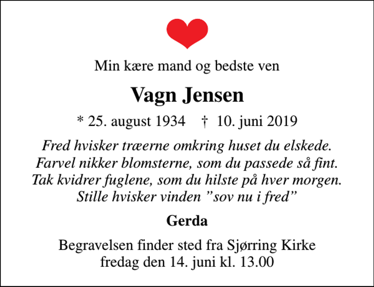 <p>Min kære mand og bedste ven<br />Vagn Jensen<br />* 25. august 1934 ✝ 10. juni 2019<br />Fred hvisker træerne omkring huset du elskede. Farvel nikker blomsterne, som du passede så fint. Tak kvidrer fuglene, som du hilste på hver morgen. Stille hvisker vinden sov nu i fred<br />Gerda<br />Begravelsen finder sted fra Sjørring Kirke fredag den 14. juni kl. 13.00</p>