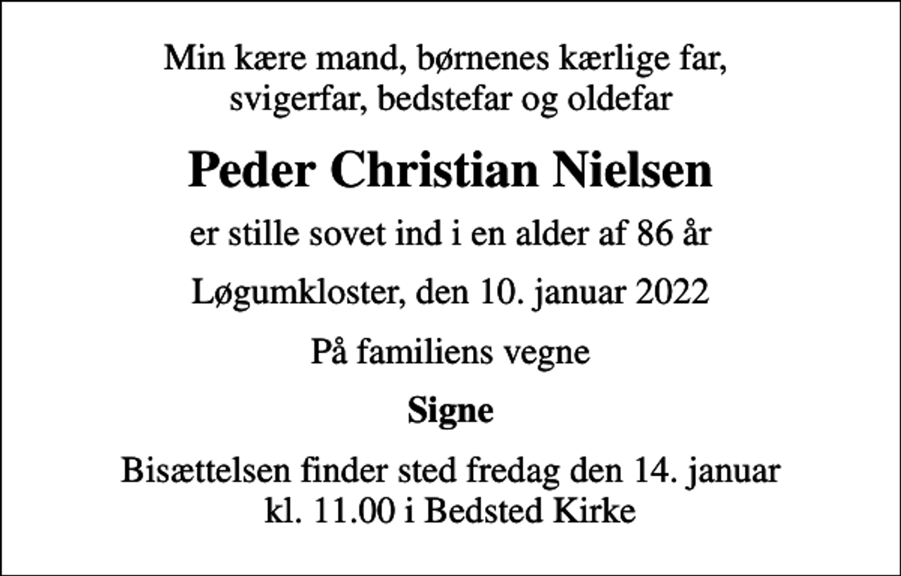 <p>Min kære mand, børnenes kærlige far, svigerfar, bedstefar og oldefar<br />Peder Christian Nielsen<br />er stille sovet ind i en alder af 86 år<br />Løgumkloster, den 10. januar 2022<br />På familiens vegne<br />Signe<br />Bisættelsen finder sted fredag den 14. januar kl. 11.00 i Bedsted Kirke</p>