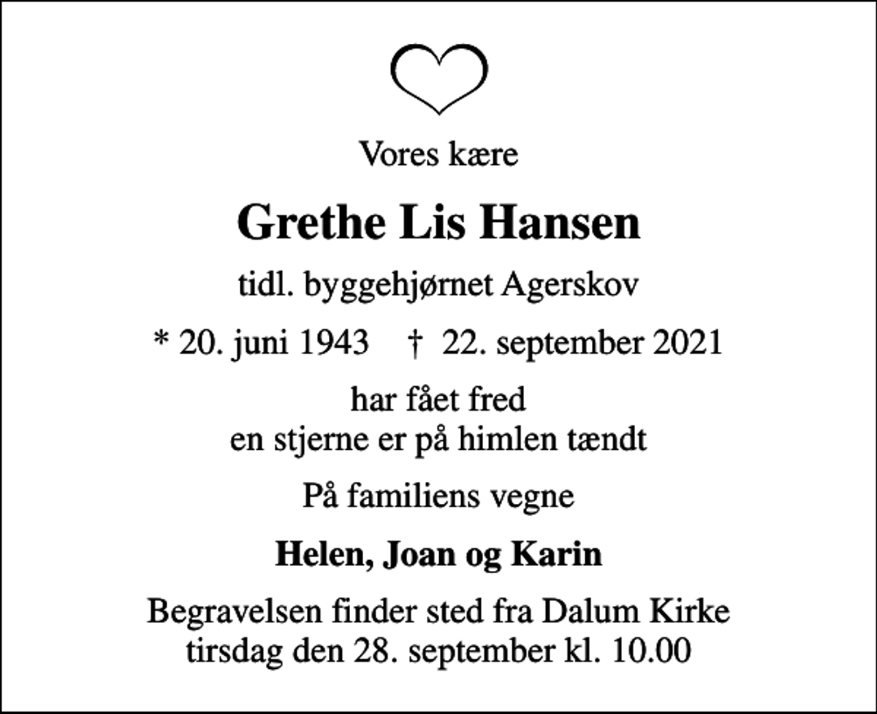 <p>Vores kære<br />Grethe Lis Hansen<br />tidl. byggehjørnet Agerskov<br />* 20. juni 1943 ✝ 22. september 2021<br />har fået fred en stjerne er på himlen tændt<br />På familiens vegne<br />Helen, Joan og Karin<br />Begravelsen finder sted fra Dalum Kirke tirsdag den 28. september kl. 10.00</p>