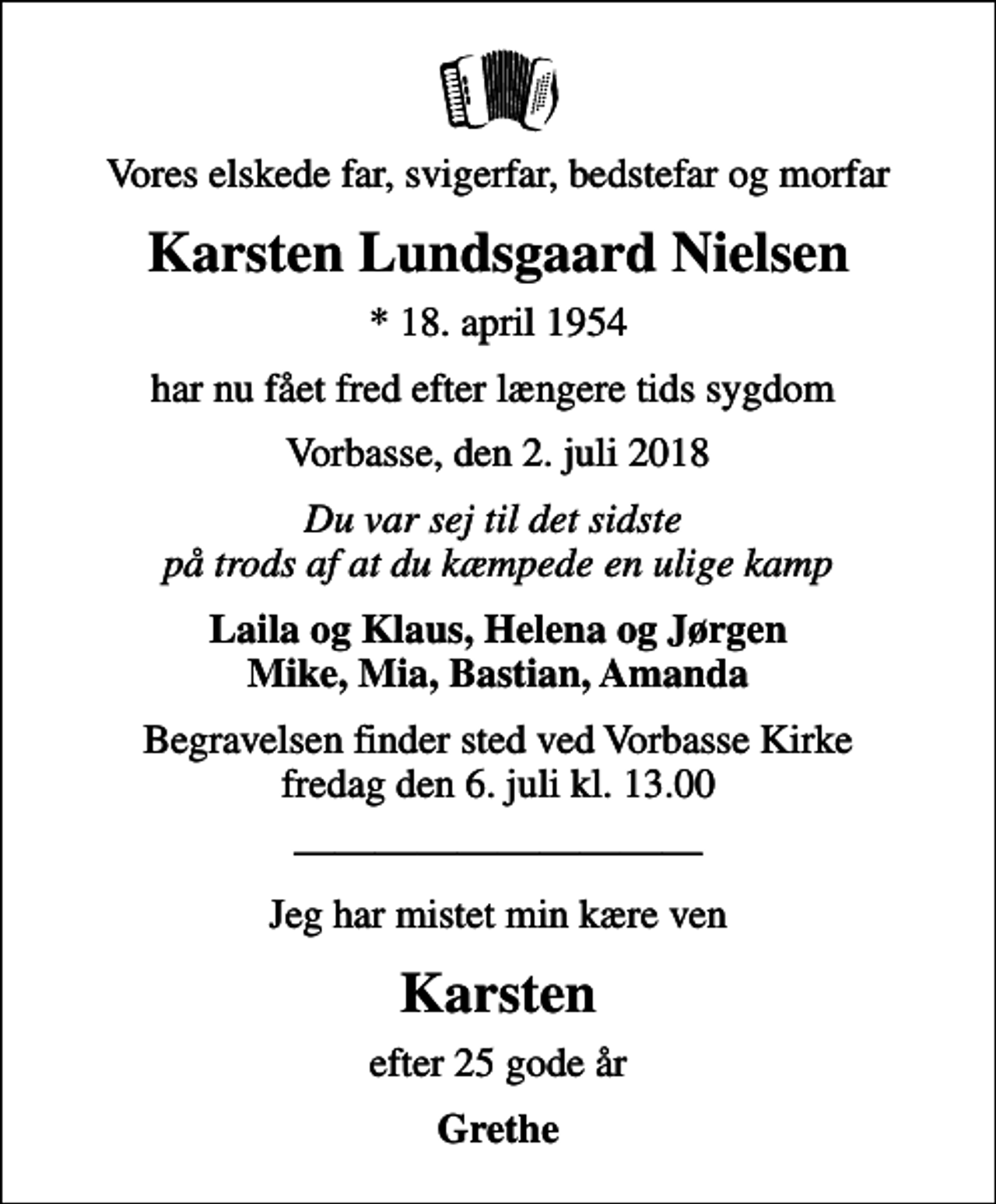 <p>Vores elskede far, svigerfar, bedstefar og morfar<br />Karsten Lundsgaard Nielsen<br />* 18. april 1954<br />har nu fået fred efter længere tids sygdom<br />Vorbasse, den 2. juli 2018<br />Du var sej til det sidste på trods af at du kæmpede en ulige kamp<br />Laila og Klaus, Helena og Jørgen Mike, Mia, Bastian, Amanda<br />Begravelsen finder sted ved Vorbasse Kirke fredag den 6. juli kl. 13.00<br />Jeg har mistet min kære ven<br />Karsten<br />efter 25 gode år<br />Grethe</p>