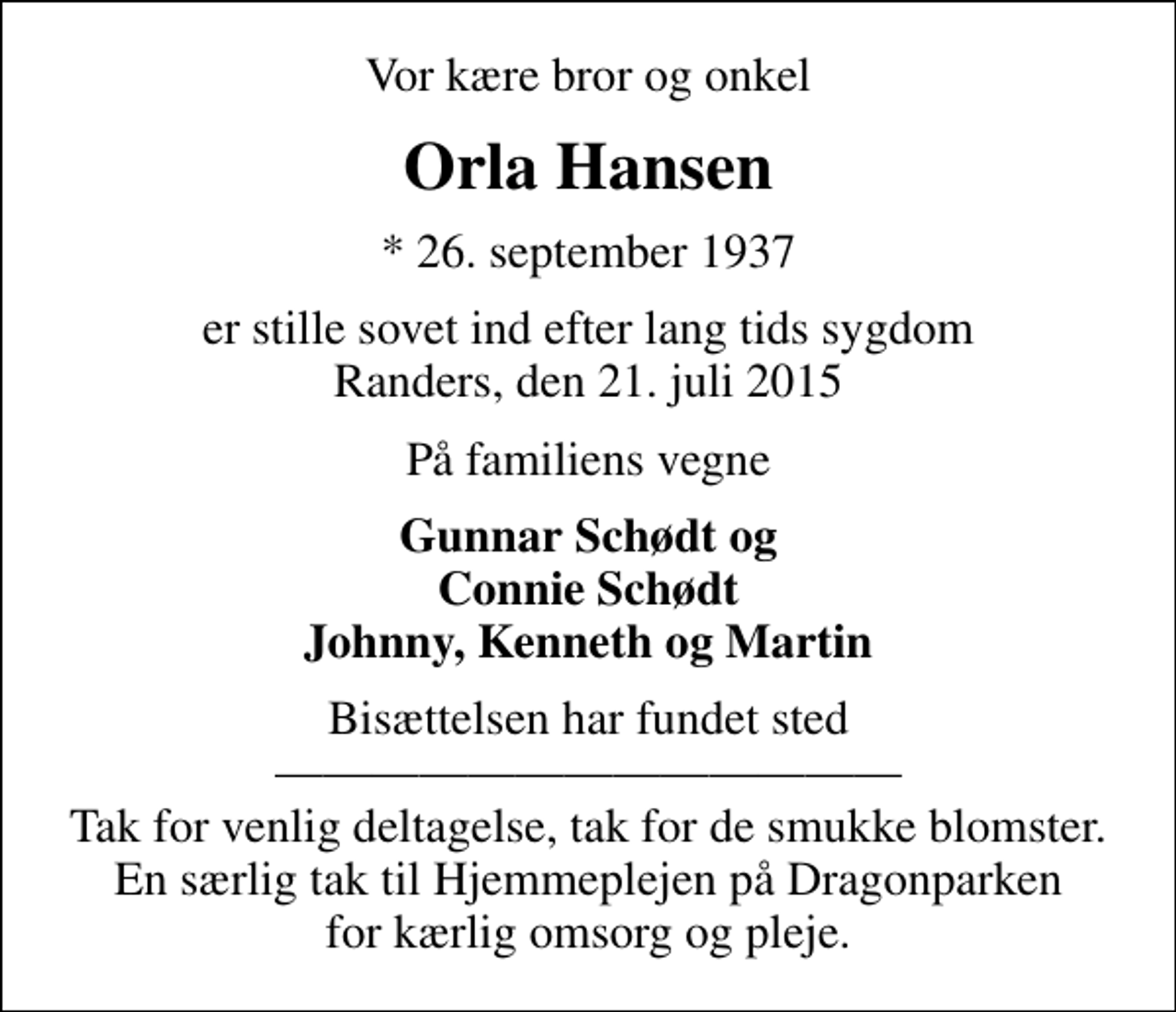<p>Vor kære bror og onkel<br />Orla Hansen<br />* 26. september 1937<br />er stille sovet ind efter lang tids sygdom Randers, den 21. juli 2015<br />På familiens vegne<br />Gunnar Schødt og Connie Schødt Johnny, Kenneth og Martin<br />Bisættelsen har fundet sted Tak for venlig deltagelse, tak for de smukke blomster. En særlig tak til Hjemmeplejen på Dragonparken for kærlig omsorg og pleje.</p>