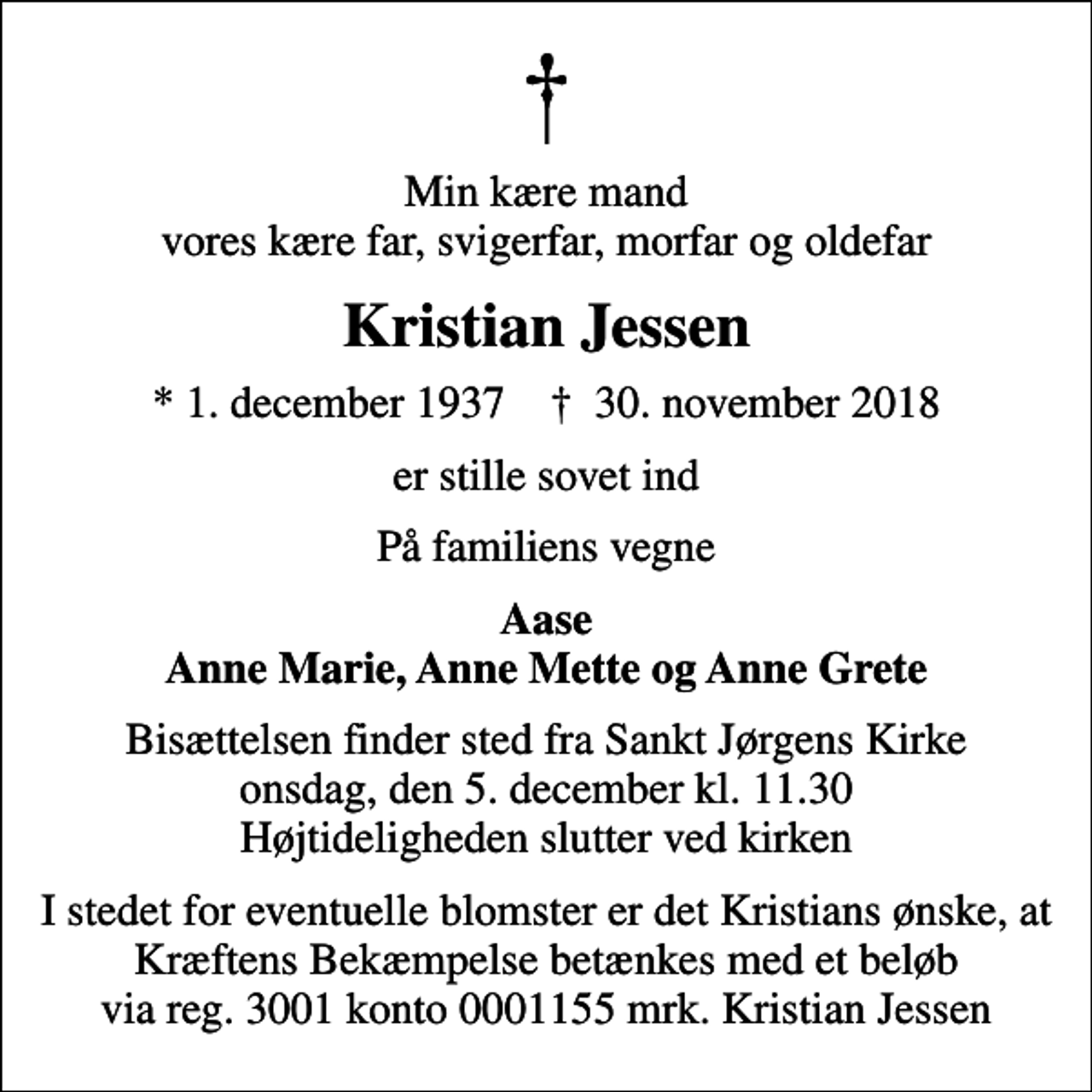 <p>Min kære mand vores kære far, svigerfar, morfar og oldefar<br />Kristian Jessen<br />* 1. december 1937 ✝ 30. november 2018<br />er stille sovet ind<br />På familiens vegne<br />Aase Anne Marie, Anne Mette og Anne Grete<br />Bisættelsen finder sted fra Sankt Jørgens Kirke onsdag den 5. december kl. 11.30<br />Bisættelsen finder sted fra Sankt Jørgens Kirke onsdag, den 5. december kl. 11.30 Højtideligheden slutter ved kirken<br />I stedet for evt. blomster kan man betænke<br />Kræftens Bekæmpelse reg.3001konto0001155mrk. Kristian<br />Jessen<br />I stedet for eventuelle blomster er det Kristians ønske, at Kræftens Bekæmpelse betænkes med et beløb via reg. 3001 konto 0001155 mrk. Kristian Jessen</p>