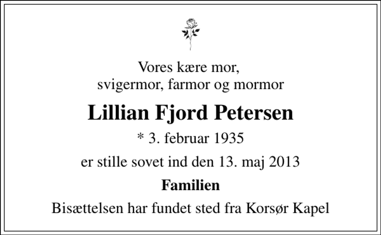 <p>Vores kære mor, svigermor, farmor og mormor<br />Lillian Fjord Petersen<br />* 3. februar 1935<br />er stille sovet ind den 13. maj 2013<br />Familien<br />Bisættelsen har fundet sted fra Korsør Kapel</p>