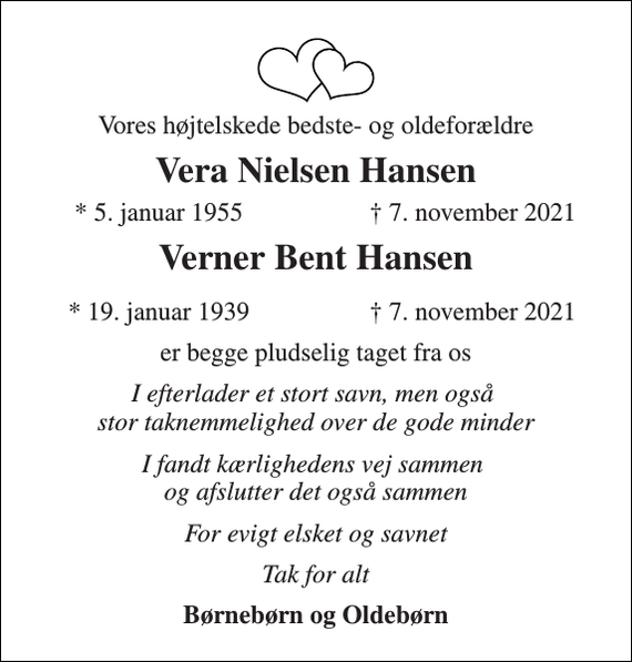 <p>Vores højtelskede bedste- og oldeforældre<br />Vera Nielsen Hansen<br />*​ 5. januar 1955<br />† 7. november 2021<br />Verner Bent Hansen<br />*​ 19. januar 1939​<br />†​ 7. november 2021​<br />er begge pludselig taget fra os<br />I efterlader et stort savn, men også stor taknemmelighed over de gode minder<br />I fandt kærlighedens vej sammen og afslutter det også sammen<br />For evigt elsket og savnet<br />Tak for alt<br />Børnebørn og Oldebørn</p>