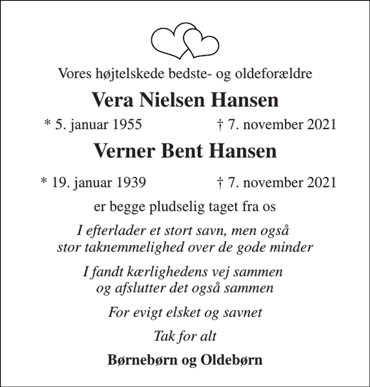 <p>Vores højtelskede bedste- og oldeforældre<br />Vera Nielsen Hansen<br />*​ 5. januar 1955<br />† 7. november 2021<br />Verner Bent Hansen<br />*​ 19. januar 1939​<br />†​ 7. november 2021​<br />er begge pludselig taget fra os<br />I efterlader et stort savn, men også stor taknemmelighed over de gode minder<br />I fandt kærlighedens vej sammen og afslutter det også sammen<br />For evigt elsket og savnet<br />Tak for alt<br />Børnebørn og Oldebørn</p>