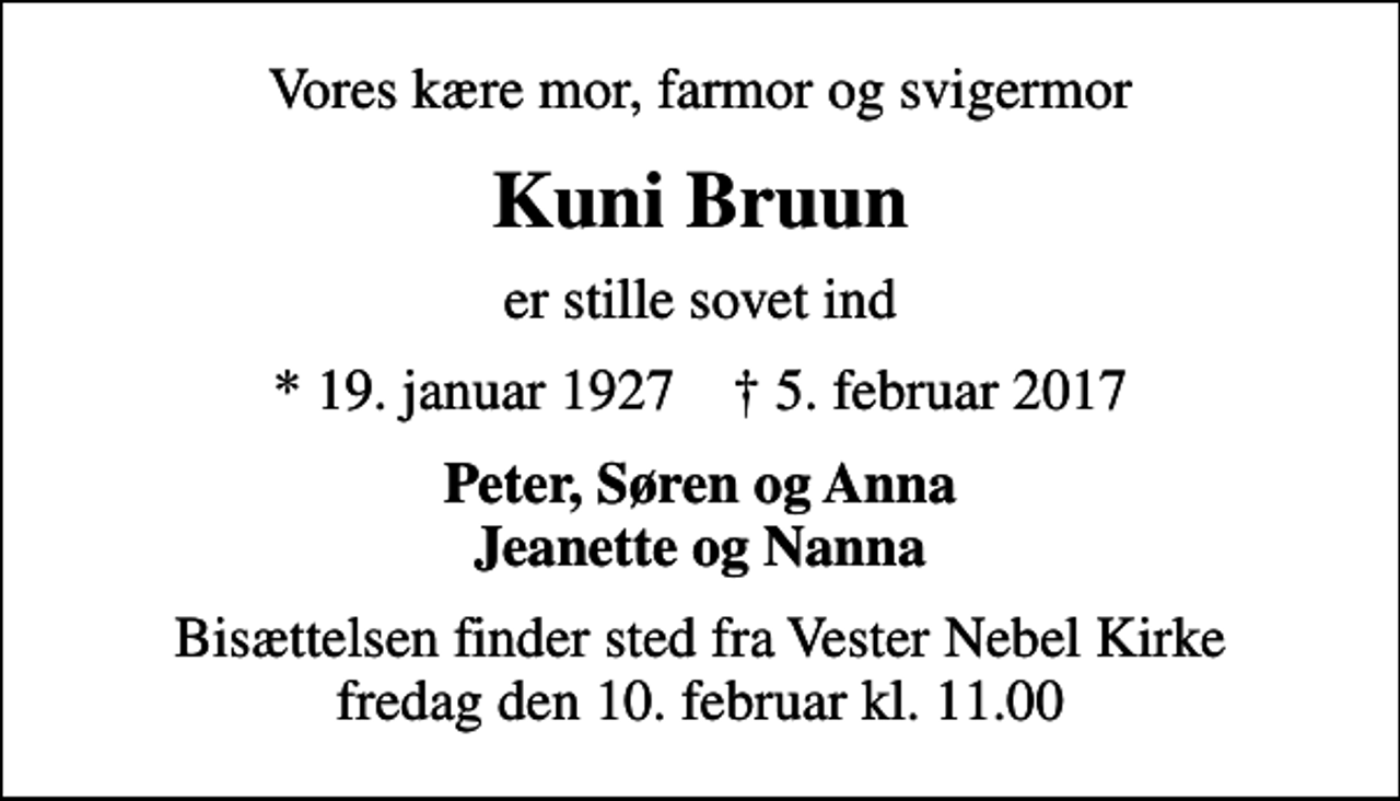 <p>Vores kære mor, farmor og svigermor<br />Kuni Bruun<br />er stille sovet ind<br />* 19. januar 1927 ✝ 5. februar 2017<br />Peter, Søren og Anna Jeanette og Nanna<br />Bisættelsen finder sted fra Vester Nebel Kirke fredag den 10. februar kl. 11.00</p>