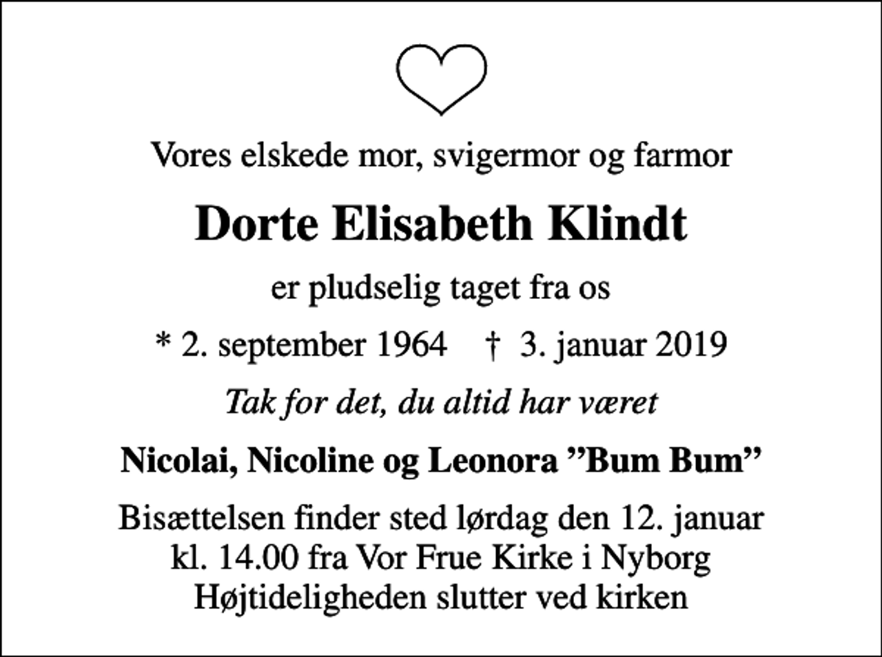 <p>Vores elskede mor, svigermor og farmor<br />Dorte Elisabeth Klindt<br />er pludselig taget fra os<br />* 2. september 1964 ✝ 3. januar 2019<br />Tak for det, du altid har været<br />Nicolai, Nicoline og Leonora Bum Bum<br />Bisættelsen finder sted lørdag den 12. januar kl. 14.00 fra Vor Frue Kirke i Nyborg Højtideligheden slutter ved kirken</p>