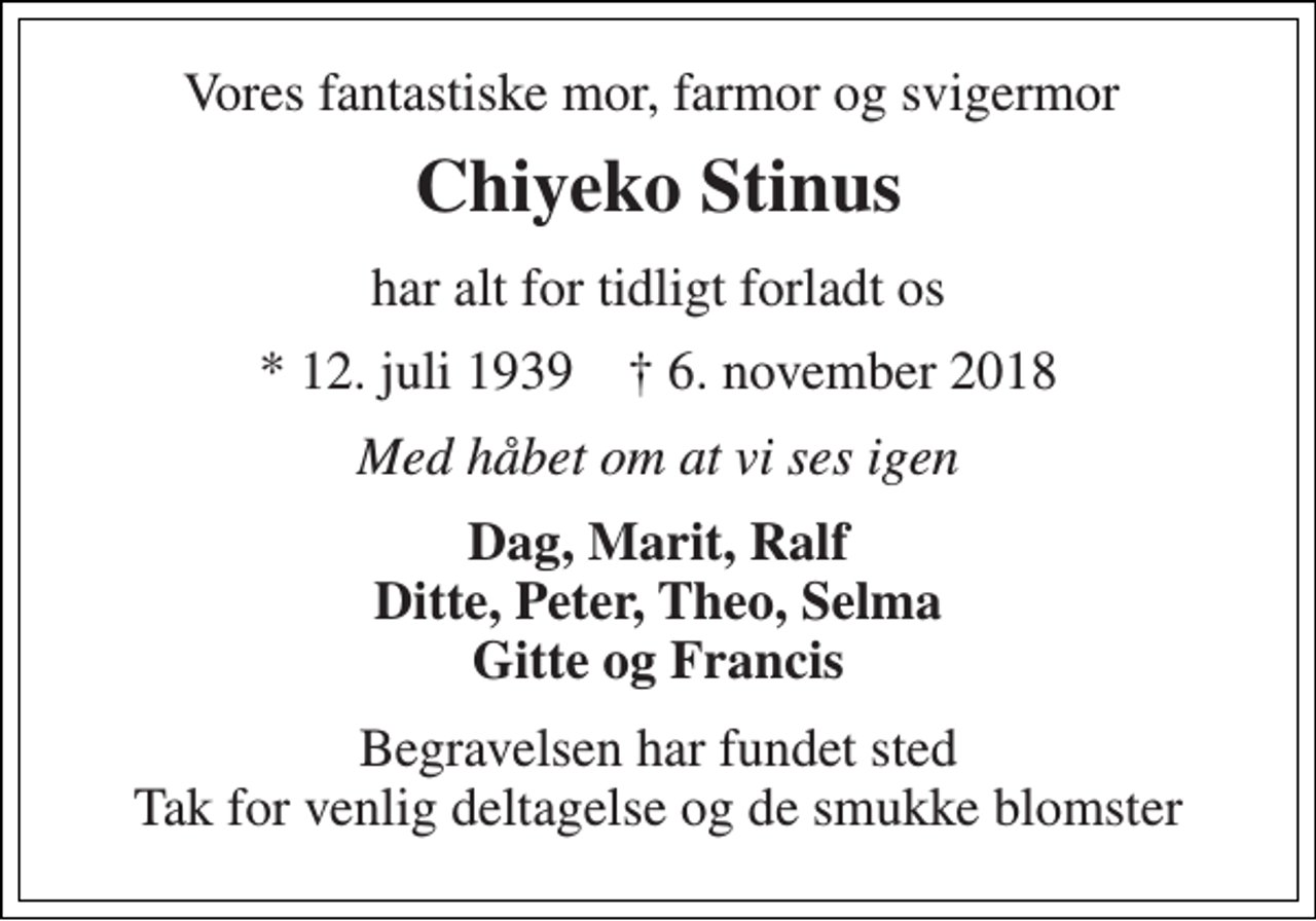 <p>Vores fantastiske mor, farmor og svigermor<br />Chiyeko Stinus<br />har alt for tidligt forladt os<br />* 12. juli 1939 † 6. november 2018<br />Med håbet om at vi ses igen<br />Dag, Marit, Ralf Ditte, Peter, Theo, Selma Gitte og Francis<br />Begravelsen har fundet sted Tak for venlig deltagelse og de smukke blomster</p>