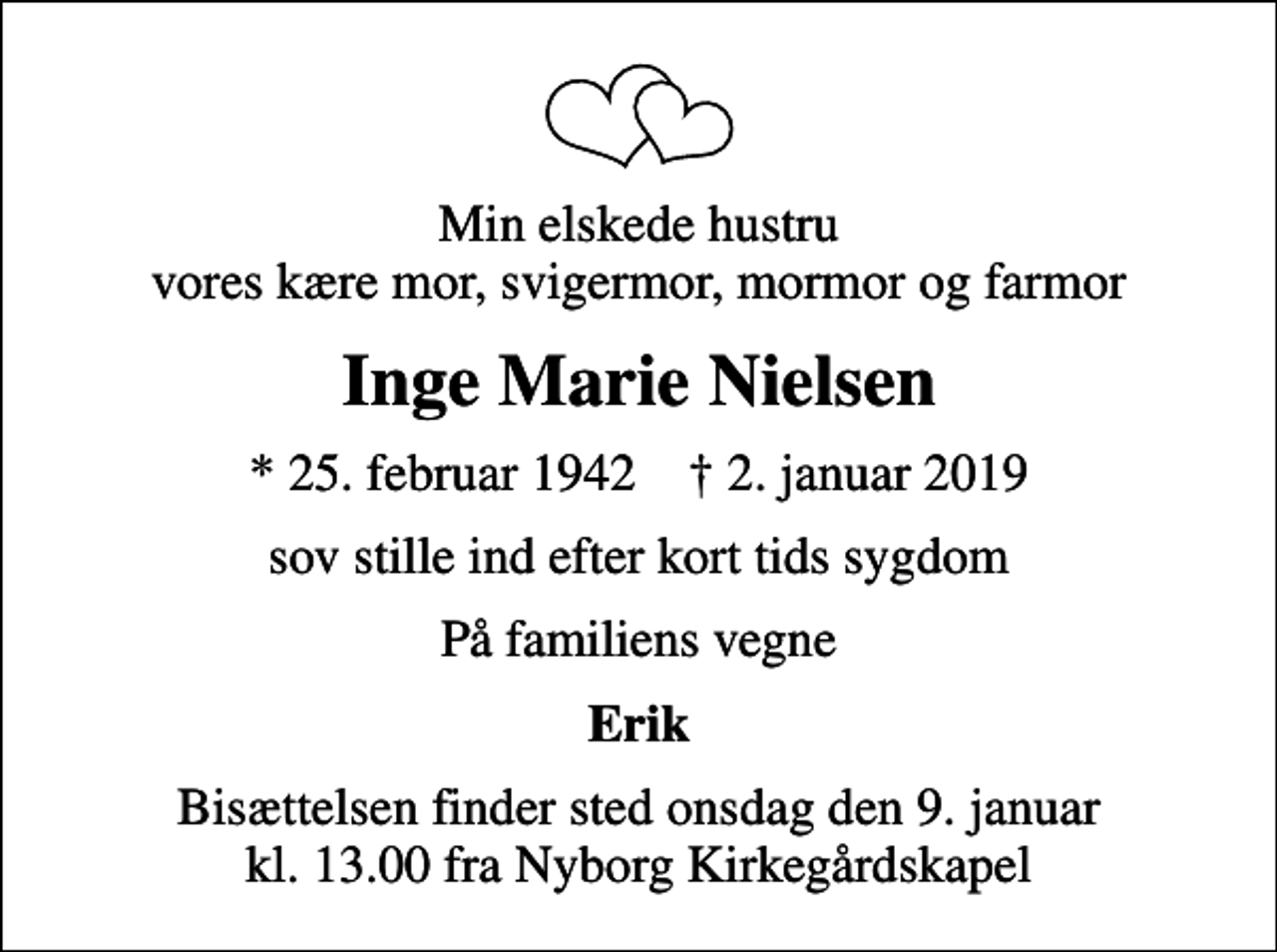 <p>Min elskede hustru vores kære mor, svigermor, mormor og farmor<br />Inge Marie Nielsen<br />* 25. februar 1942 ✝ 2. januar 2019<br />sov stille ind efter kort tids sygdom<br />På familiens vegne<br />Erik<br />Bisættelsen finder sted onsdag den 9. januar kl. 13.00 fra Nyborg Kirkegårdskapel</p>