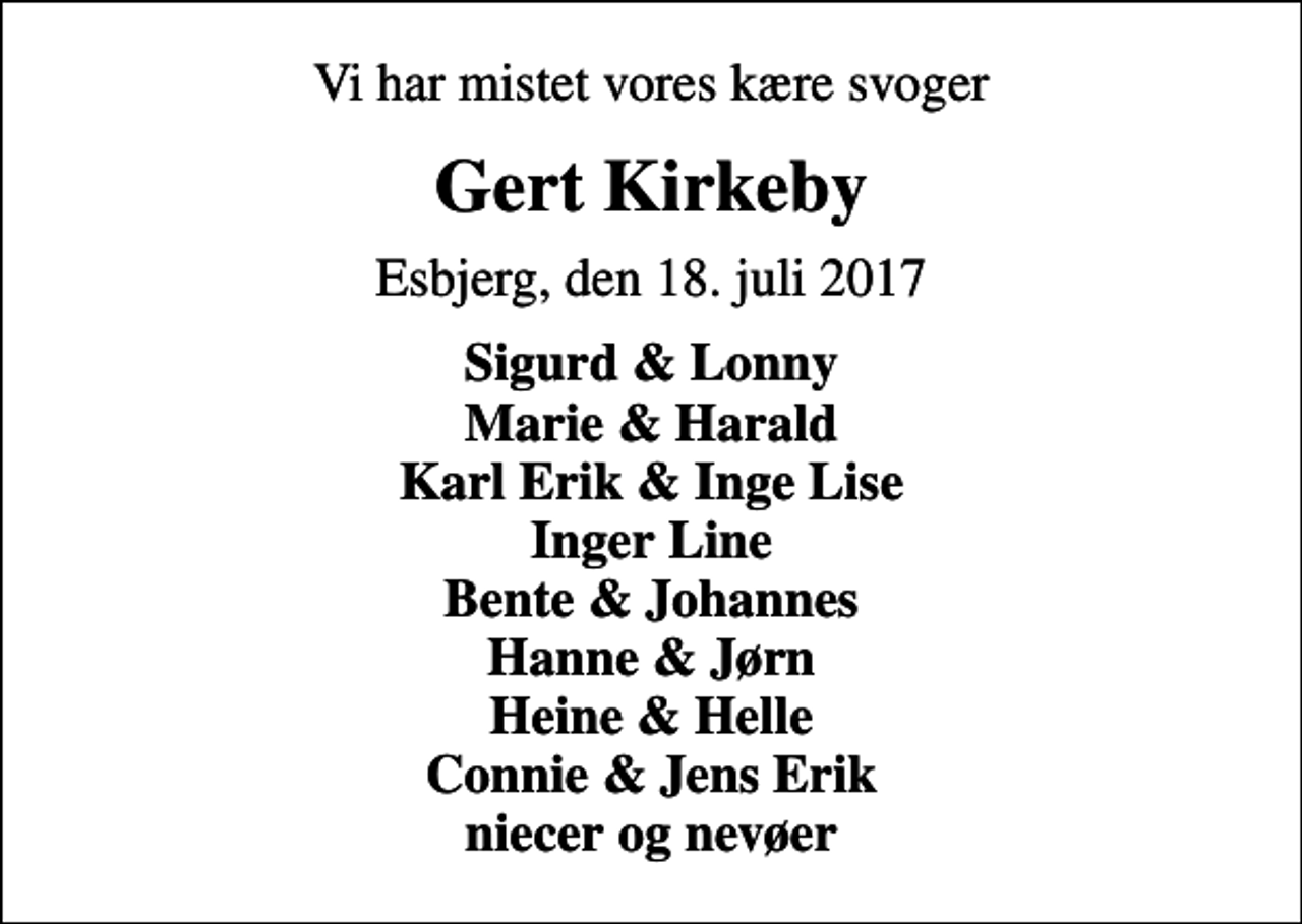 <p>Vi har mistet vores kære svoger<br />Gert Kirkeby<br />Esbjerg, den 18. juli 2017<br />Sigurd &amp; Lonny Marie &amp; Harald Karl Erik &amp; Inge Lise Inger Line Bente &amp; Johannes Hanne &amp; Jørn Heine &amp; Helle Connie &amp; Jens Erik niecer og nevøer</p>