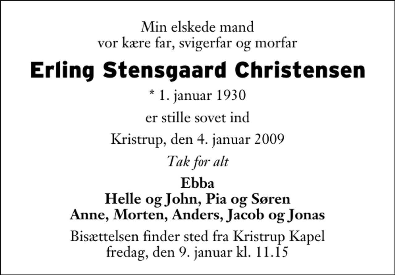 <p>Min elskede mand vor kære far, svigerfar og morfar<br />Erling Stensgaard Christensen<br />* 1. januar 1930<br />er stille sovet ind<br />Kristrup, den 4. januar 2009<br />Tak for alt<br />Ebba Helle og John, Pia og Søren Anne, Morten, Anders, Jacob og Jonas<br />Bisættelsen finder sted fra Kristrup Kapel fredag, den 9. januar kl. 11.15</p>
