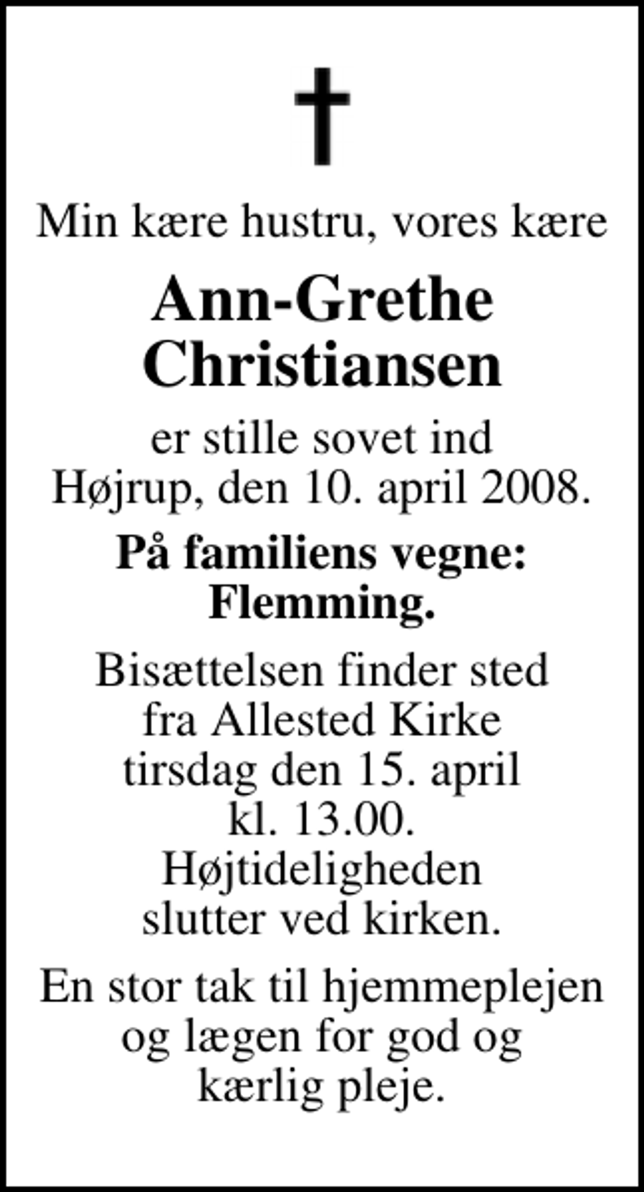 <p>Min kære hustru, vores kære<br />Ann-Grethe Christiansen<br />er stille sovet ind Højrup, den 10. april 2008.<br />På familiens vegne: Flemming.<br />Bisættelsen finder sted fra Allested Kirke tirsdag den 15. april kl. 13.00 Højtideligheden slutter ved kirken.<br />En stor tak til hjemmeplejen og lægen for god og kærlig pleje.</p>