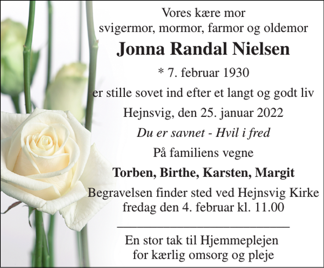 <p>Vores kære mor svigermor, mormor, farmor og oldemor<br />Jonna Randal Nielsen<br />*​ 7. februar 1930<br />er stille sovet ind efter et langt og godt liv<br />Hejnsvig, den 25. januar 2022<br />Du er savnet - Hvil i fred<br />På familiens vegne<br />Torben, Birthe, Karsten, Margit<br />Begravelsen​ finder sted ved Hejnsvig Kirke​ fredag den 4. februar​ kl. 11.00 __________________________<br />En stor tak til Hjemmeplejen for kærlig omsorg og pleje</p>