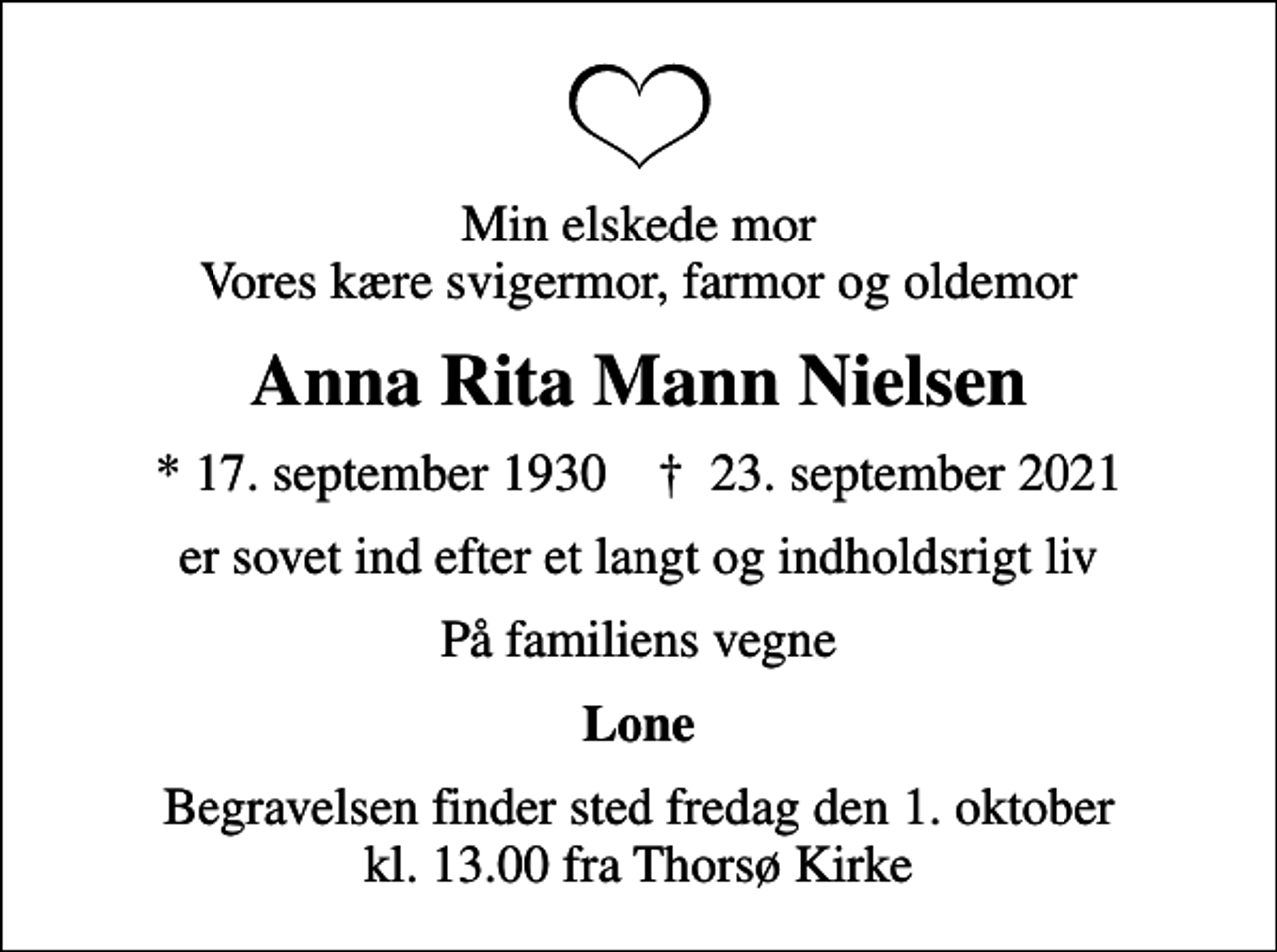<p>Min elskede mor Vores kære svigermor, farmor og oldemor<br />Anna Rita Mann Nielsen<br />* 17. september 1930 ✝ 23. september 2021<br />er sovet ind efter et langt og indholdsrigt liv<br />På familiens vegne<br />Lone<br />Begravelsen finder sted fredag den 1. oktober kl. 13.00 fra Thorsø Kirke</p>