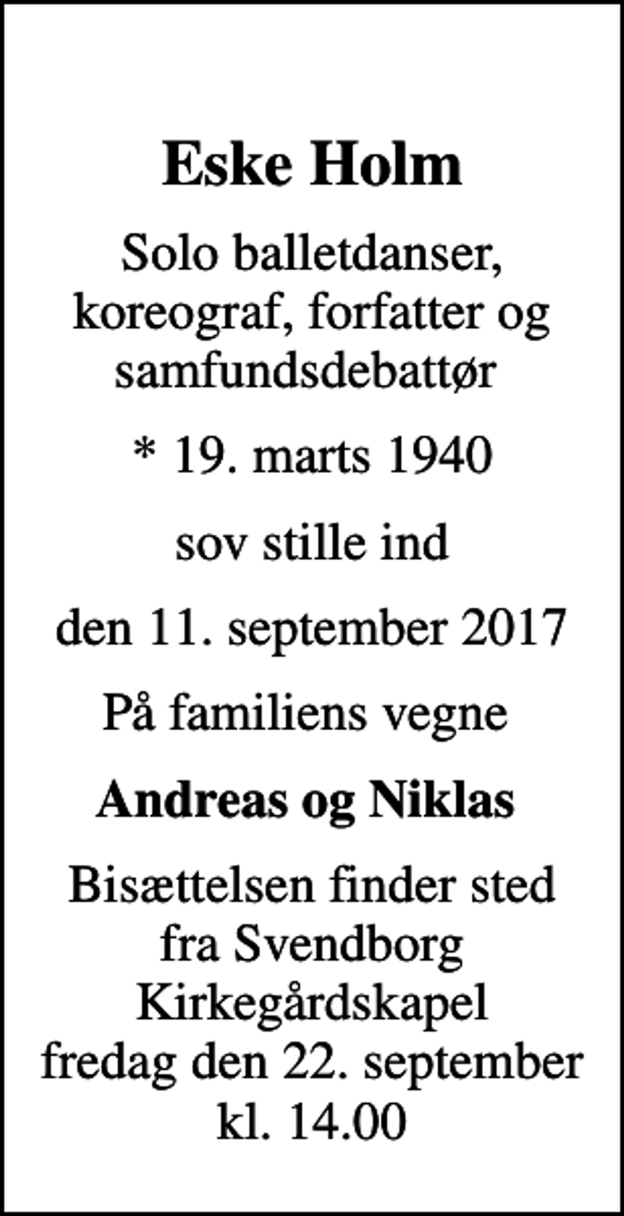 <p>Eske Holm<br />Solo balletdanser, koreograf, forfatter og samfundsdebattør<br />* 19. marts 1940<br />sov stille ind<br />den 11. september 2017<br />På familiens vegne<br />Andreas og Niklas<br />Bisættelsen finder sted fra Svendborg Kirkegårdskapel fredag den 22. september kl. 14.00</p>