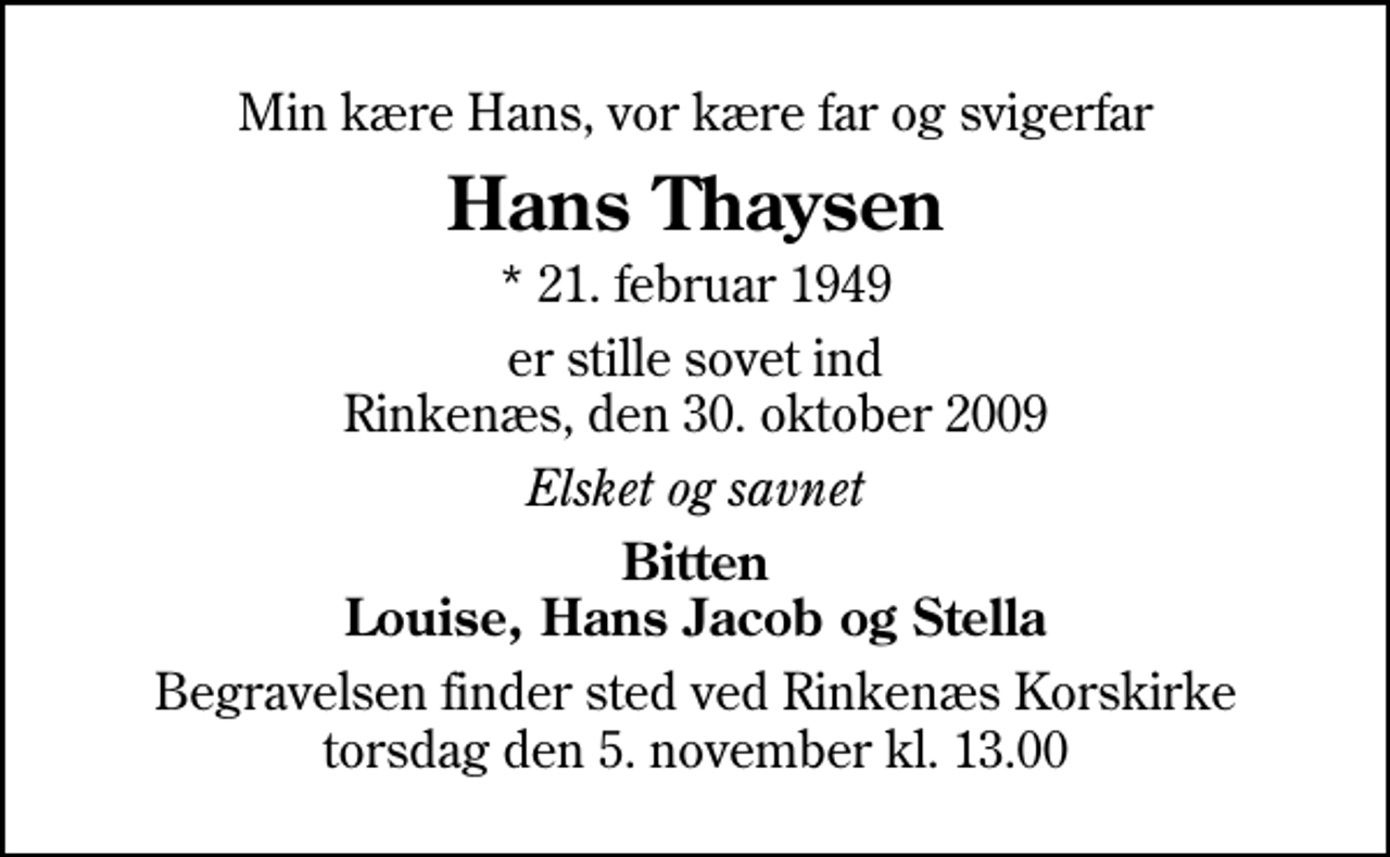 <p>Min kære Hans, vor kære far og svigerfar<br />Hans Thaysen<br />* 21. februar 1949<br />er stille sovet ind Rinkenæs, den 30. oktober 2009<br />Elsket og savnet<br />Bitten Louise, Hans Jacob og Stella<br />Begravelsen finder sted ved Rinkenæs Korskirke torsdag den 5. november kl. 13.00</p>