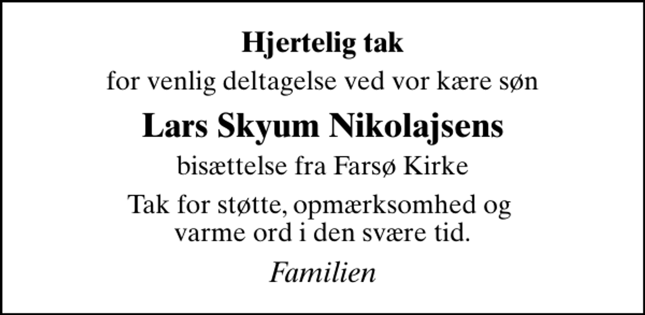 <p>Hjertelig tak<br />for venlig deltagelse ved vor kære søn<br />Lars Skyum Nikolajsens<br />bisættelse fra Farsø Kirke<br />Tak for støtte, opmærksomhed og varme ord i den svære tid.<br />Familien</p>
