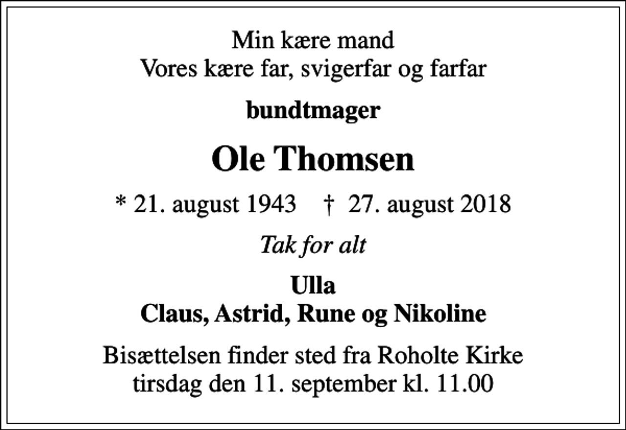 <p>Min kære mand Vores kære far, svigerfar og farfar<br />bundtmager<br />Ole Thomsen<br />* 21. august 1943 ✝ 27. august 2018<br />Tak for alt<br />Ulla Claus, Astrid, Rune og Nikoline<br />Bisættelsen finder sted fra Roholte Kirke tirsdag den 11. september kl. 11.00</p>