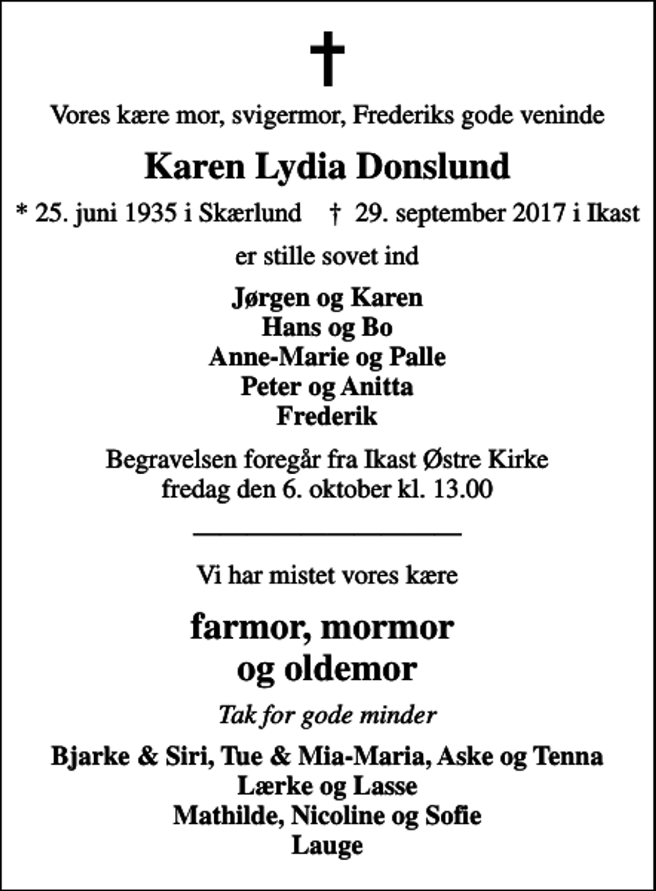 <p>Vores kære mor, svigermor, Frederiks gode veninde<br />Karen Lydia Donslund<br />* 25. juni 1935 i Skærlund ✝ 29. september 2017 i Ikast<br />er stille sovet ind<br />Jørgen og Karen Hans og Bo Anne-Marie og Palle Peter og Anitta Frederik<br />Begravelsen foregår fra Ikast Østre Kirke fredag den 6. oktober kl. 13.00<br />Vi har mistet vores kære<br />farmor, mormor og oldemor<br />Tak for gode minder<br />Bjarke &amp; Siri, Tue &amp; Mia-Maria, Aske og Tenna Lærke og Lasse Mathilde, Nicoline og Sofie Lauge</p>
