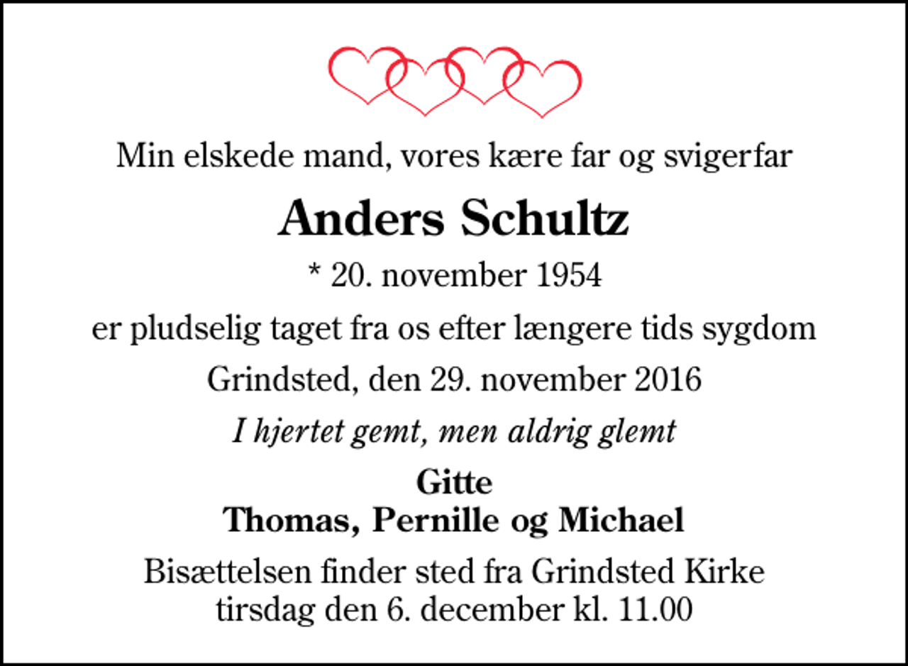 <p>Min elskede mand, vores kære far og svigerfar<br />Anders Schultz<br />* 20. november 1954<br />er pludselig taget fra os efter længere tids sygdom<br />Grindsted, den 29. november 2016<br />I hjertet gemt, men aldrig glemt<br />Gitte Thomas, Pernille og Michael<br />Bisættelsen finder sted fra Grindsted Kirke tirsdag den 6. december kl. 11.00</p>