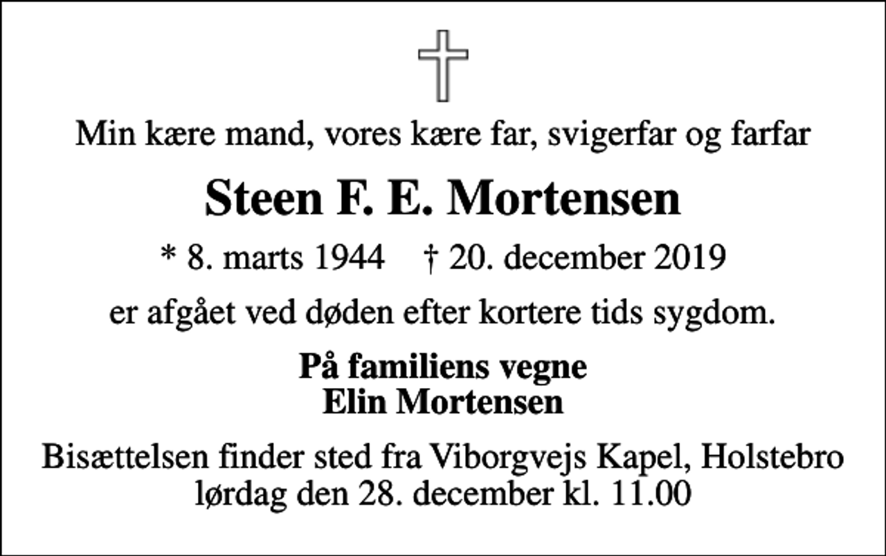 <p>Min kære mand, vores kære far, svigerfar og farfar<br />Steen F. E. Mortensen<br />* 8. marts 1944 ✝ 20. december 2019<br />er afgået ved døden efter kortere tids sygdom.<br />På familiens vegne Elin Mortensen<br />Bisættelsen finder sted fra Viborgvejs Kapel, Holstebro lørdag den 28. december kl. 11.00</p>