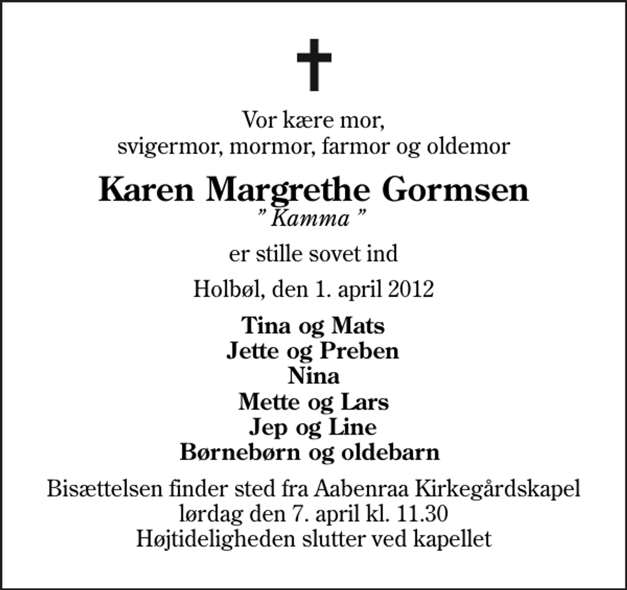 <p>Vor kære mor, svigermor, mormor, farmor og oldemor<br />Karen Margrethe Gormsen<br />Kamma<br />er stille sovet ind<br />Holbøl, den 1. april 2012<br />Tina og Mats Jette og Preben Nina Mette og Lars Jep og Line Børnebørn og oldebarn<br />Bisættelsen finder sted fra Aabenraa Kirkegårdskapel lørdag den 7. april kl. 11.30 Højtideligheden slutter ved kapellet</p>