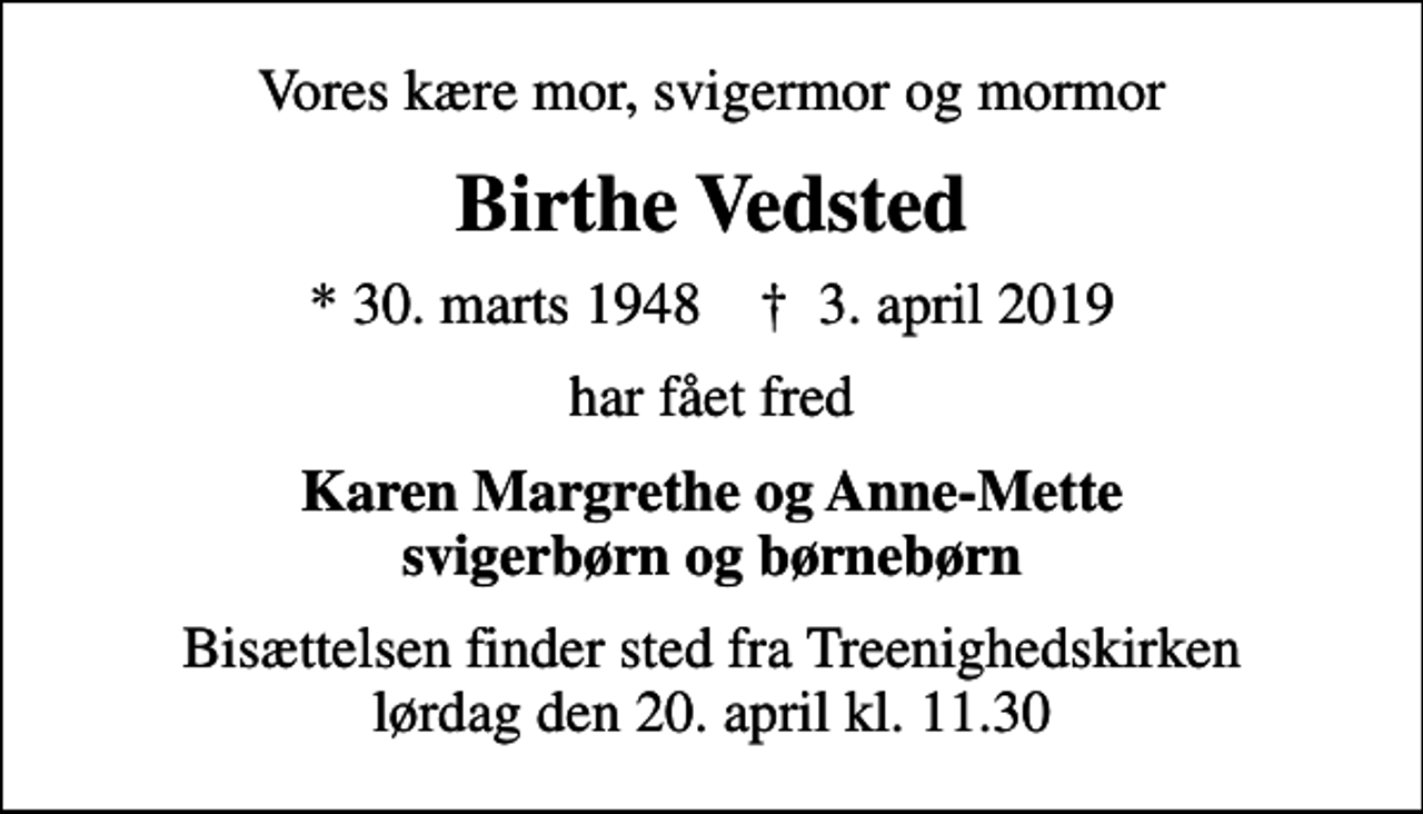 <p>Vores kære mor, svigermor og mormor<br />Birthe Vedsted<br />* 30. marts 1948 ✝ 3. april 2019<br />har fået fred<br />Karen Margrethe og Anne-Mette svigerbørn og børnebørn<br />Bisættelsen finder sted fra Treenighedskirken lørdag den 20. april kl. 11.30</p>