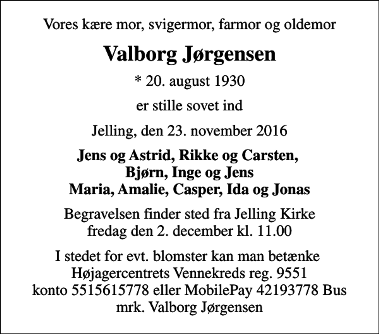 <p>Vores kære mor, svigermor, farmor og oldemor<br />Valborg Jørgensen<br />* 20. august 1930<br />er stille sovet ind<br />Jelling, den 23. november 2016<br />Jens og Astrid, Rikke og Carsten, Bjørn, Inge og Jens Maria, Amalie, Casper, Ida og Jonas<br />Begravelsen finder sted fra Jelling Kirke fredag den 2. december kl. 11.00<br />I stedet for evt. blomster kan man betænke Højagercentrets Vennekreds reg. 9551 konto 5515615778 eller MobilePay 42193778 Bus mrk. Valborg Jørgensen</p>