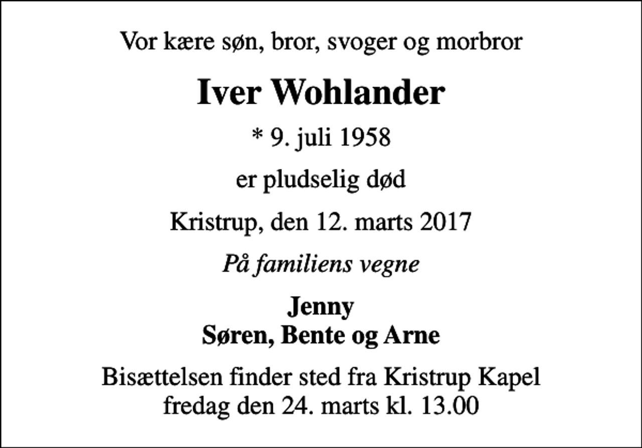<p>Vor kære søn, bror, svoger og morbror<br />Iver Wohlander<br />* 9. juli 1958<br />er pludselig død<br />Kristrup, den 12. marts 2017<br />På familiens vegne<br />Jenny Søren, Bente og Arne<br />Bisættelsen finder sted fra Kristrup Kapel fredag den 24. marts kl. 13.00</p>